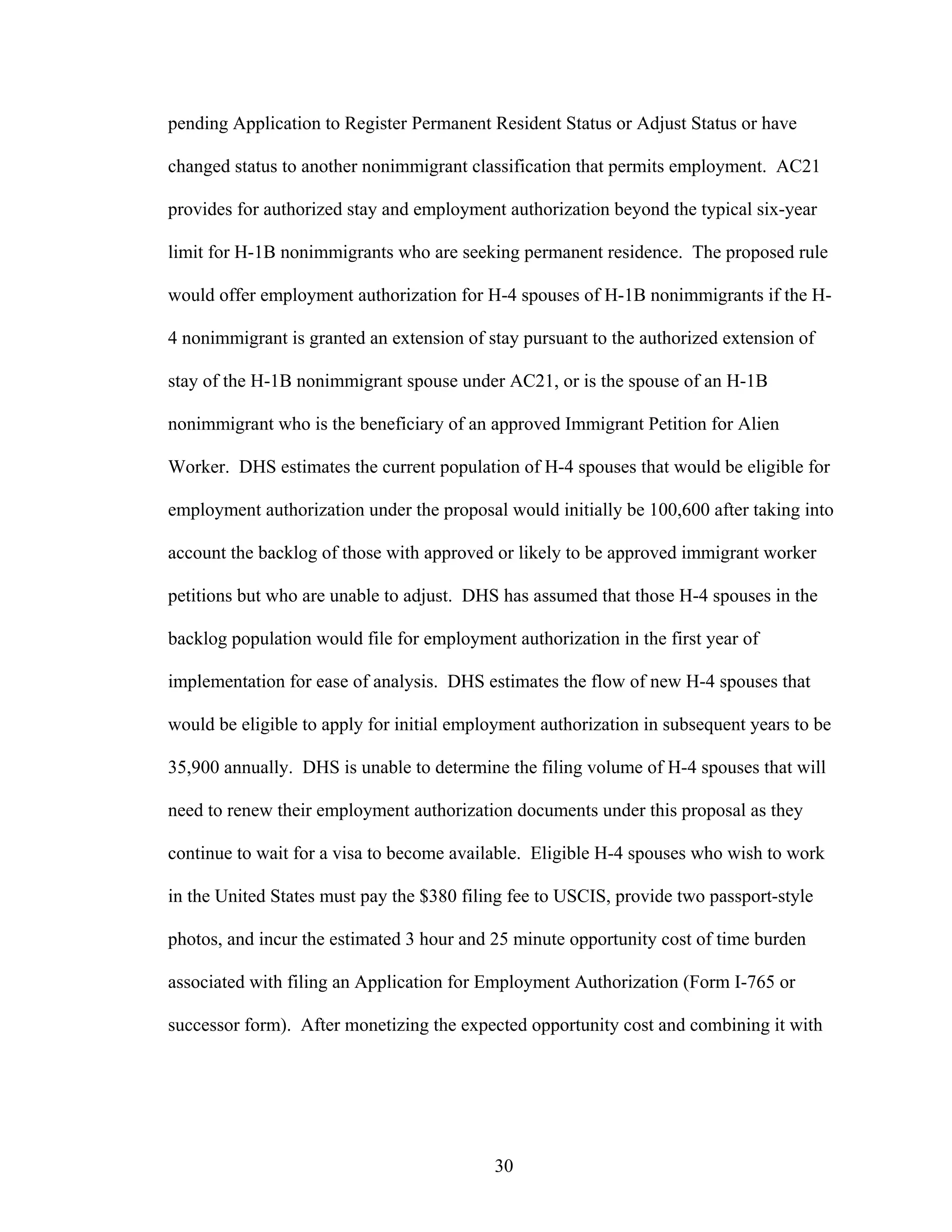 30
pending Application to Register Permanent Resident Status or Adjust Status or have
changed status to another nonimmigrant classification that permits employment. AC21
provides for authorized stay and employment authorization beyond the typical six-year
limit for H-1B nonimmigrants who are seeking permanent residence. The proposed rule
would offer employment authorization for H-4 spouses of H-1B nonimmigrants if the H-
4 nonimmigrant is granted an extension of stay pursuant to the authorized extension of
stay of the H-1B nonimmigrant spouse under AC21, or is the spouse of an H-1B
nonimmigrant who is the beneficiary of an approved Immigrant Petition for Alien
Worker. DHS estimates the current population of H-4 spouses that would be eligible for
employment authorization under the proposal would initially be 100,600 after taking into
account the backlog of those with approved or likely to be approved immigrant worker
petitions but who are unable to adjust. DHS has assumed that those H-4 spouses in the
backlog population would file for employment authorization in the first year of
implementation for ease of analysis. DHS estimates the flow of new H-4 spouses that
would be eligible to apply for initial employment authorization in subsequent years to be
35,900 annually. DHS is unable to determine the filing volume of H-4 spouses that will
need to renew their employment authorization documents under this proposal as they
continue to wait for a visa to become available. Eligible H-4 spouses who wish to work
in the United States must pay the $380 filing fee to USCIS, provide two passport-style
photos, and incur the estimated 3 hour and 25 minute opportunity cost of time burden
associated with filing an Application for Employment Authorization (Form I-765 or
successor form). After monetizing the expected opportunity cost and combining it with
 