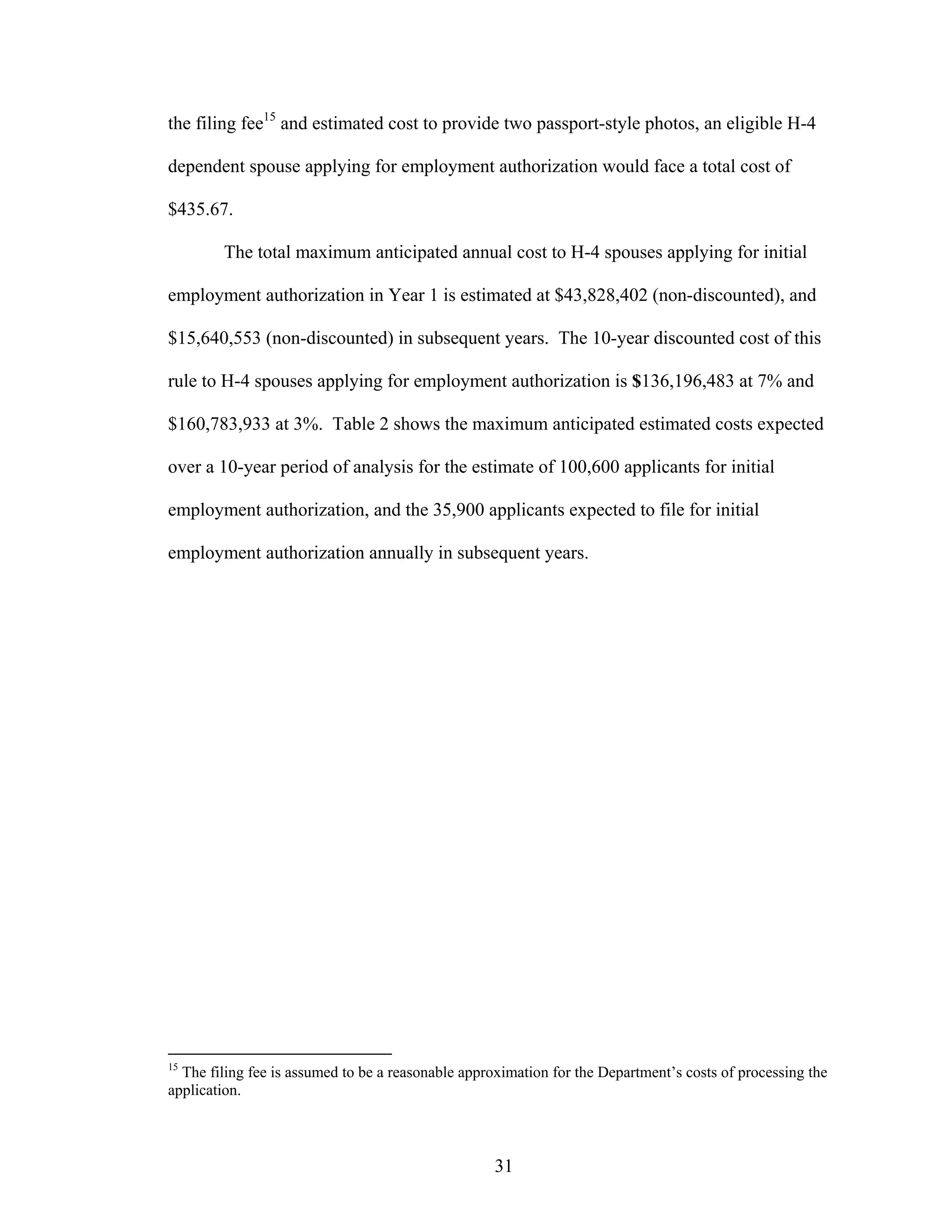 31
the filing fee15
and estimated cost to provide two passport-style photos, an eligible H-4
dependent spouse applying for employment authorization would face a total cost of
$435.67.
The total maximum anticipated annual cost to H-4 spouses applying for initial
employment authorization in Year 1 is estimated at $43,828,402 (non-discounted), and
$15,640,553 (non-discounted) in subsequent years. The 10-year discounted cost of this
rule to H-4 spouses applying for employment authorization is $136,196,483 at 7% and
$160,783,933 at 3%. Table 2 shows the maximum anticipated estimated costs expected
over a 10-year period of analysis for the estimate of 100,600 applicants for initial
employment authorization, and the 35,900 applicants expected to file for initial
employment authorization annually in subsequent years.
15
The filing fee is assumed to be a reasonable approximation for the Department’s costs of processing the
application.
 