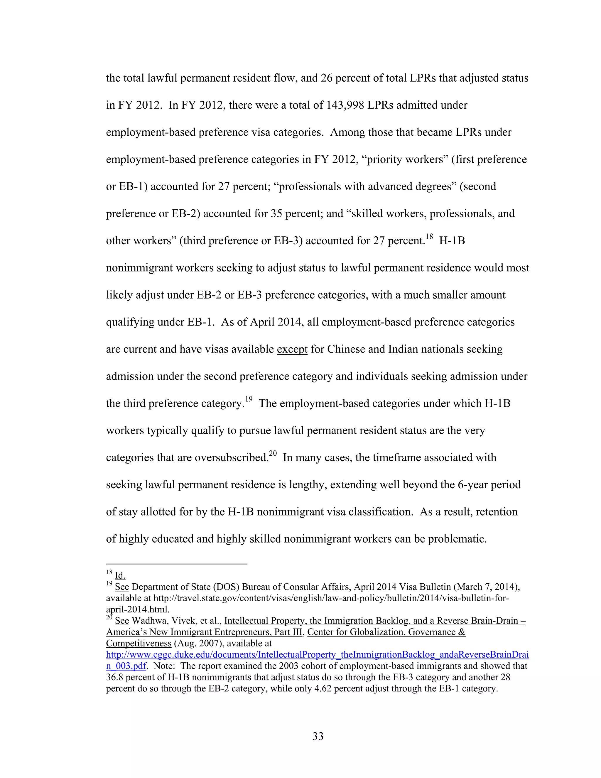 33
the total lawful permanent resident flow, and 26 percent of total LPRs that adjusted status
in FY 2012. In FY 2012, there were a total of 143,998 LPRs admitted under
employment-based preference visa categories. Among those that became LPRs under
employment-based preference categories in FY 2012, “priority workers” (first preference
or EB-1) accounted for 27 percent; “professionals with advanced degrees” (second
preference or EB-2) accounted for 35 percent; and “skilled workers, professionals, and
other workers” (third preference or EB-3) accounted for 27 percent.18
H-1B
nonimmigrant workers seeking to adjust status to lawful permanent residence would most
likely adjust under EB-2 or EB-3 preference categories, with a much smaller amount
qualifying under EB-1. As of April 2014, all employment-based preference categories
are current and have visas available except for Chinese and Indian nationals seeking
admission under the second preference category and individuals seeking admission under
the third preference category.19
The employment-based categories under which H-1B
workers typically qualify to pursue lawful permanent resident status are the very
categories that are oversubscribed.20
In many cases, the timeframe associated with
seeking lawful permanent residence is lengthy, extending well beyond the 6-year period
of stay allotted for by the H-1B nonimmigrant visa classification. As a result, retention
of highly educated and highly skilled nonimmigrant workers can be problematic.
18
Id.
19
See Department of State (DOS) Bureau of Consular Affairs, April 2014 Visa Bulletin (March 7, 2014),
available at http://travel.state.gov/content/visas/english/law-and-policy/bulletin/2014/visa-bulletin-for-
april-2014.html.
20
See Wadhwa, Vivek, et al., Intellectual Property, the Immigration Backlog, and a Reverse Brain-Drain –
America’s New Immigrant Entrepreneurs, Part III, Center for Globalization, Governance &
Competitiveness (Aug. 2007), available at
http://www.cggc.duke.edu/documents/IntellectualProperty_theImmigrationBacklog_andaReverseBrainDrai
n_003.pdf. Note: The report examined the 2003 cohort of employment-based immigrants and showed that
36.8 percent of H-1B nonimmigrants that adjust status do so through the EB-3 category and another 28
percent do so through the EB-2 category, while only 4.62 percent adjust through the EB-1 category.
 