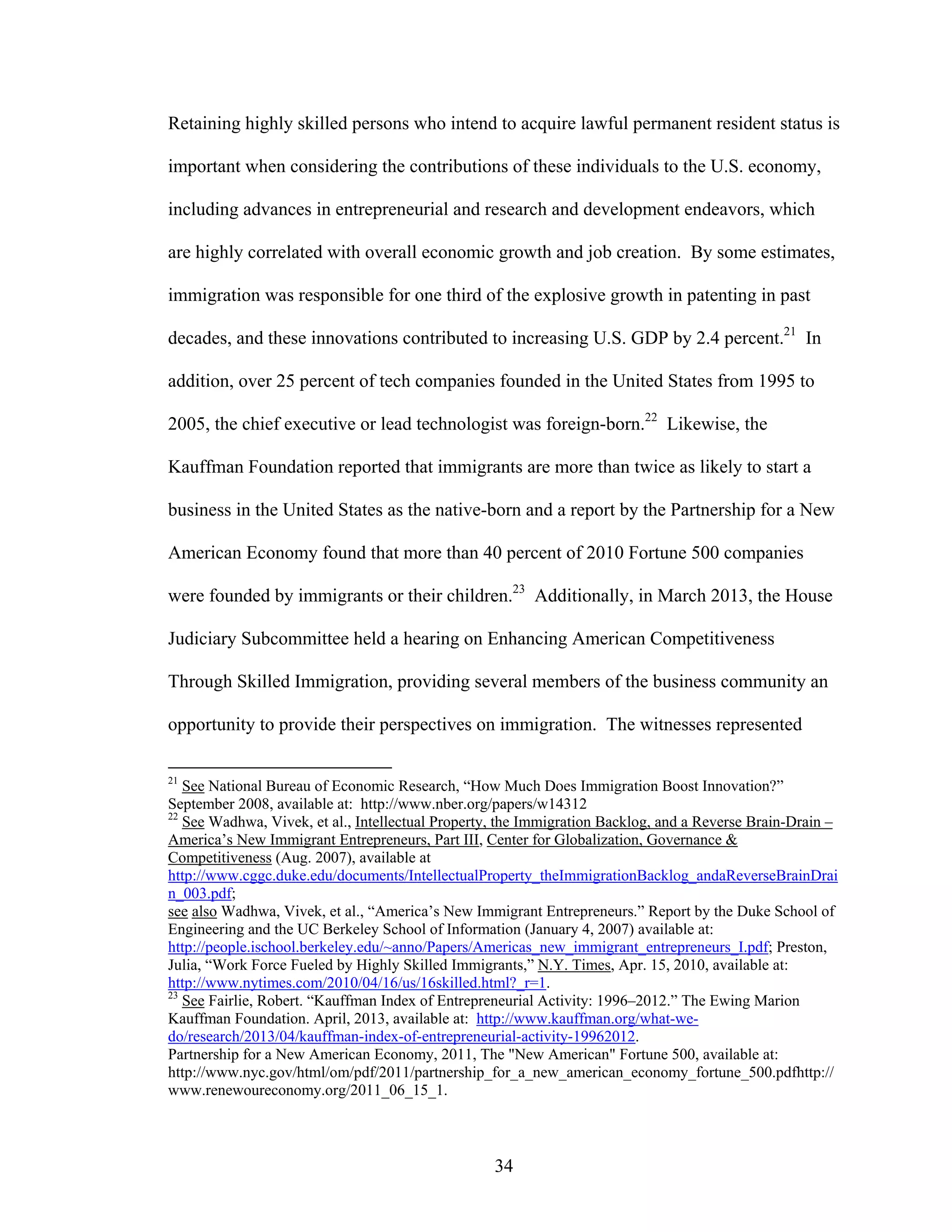 34
Retaining highly skilled persons who intend to acquire lawful permanent resident status is
important when considering the contributions of these individuals to the U.S. economy,
including advances in entrepreneurial and research and development endeavors, which
are highly correlated with overall economic growth and job creation. By some estimates,
immigration was responsible for one third of the explosive growth in patenting in past
decades, and these innovations contributed to increasing U.S. GDP by 2.4 percent.21
In
addition, over 25 percent of tech companies founded in the United States from 1995 to
2005, the chief executive or lead technologist was foreign-born.22
Likewise, the
Kauffman Foundation reported that immigrants are more than twice as likely to start a
business in the United States as the native-born and a report by the Partnership for a New
American Economy found that more than 40 percent of 2010 Fortune 500 companies
were founded by immigrants or their children.23
Additionally, in March 2013, the House
Judiciary Subcommittee held a hearing on Enhancing American Competitiveness
Through Skilled Immigration, providing several members of the business community an
opportunity to provide their perspectives on immigration. The witnesses represented
21
See National Bureau of Economic Research, “How Much Does Immigration Boost Innovation?”
September 2008, available at: http://www.nber.org/papers/w14312
22
See Wadhwa, Vivek, et al., Intellectual Property, the Immigration Backlog, and a Reverse Brain-Drain –
America’s New Immigrant Entrepreneurs, Part III, Center for Globalization, Governance &
Competitiveness (Aug. 2007), available at
http://www.cggc.duke.edu/documents/IntellectualProperty_theImmigrationBacklog_andaReverseBrainDrai
n_003.pdf;
see also Wadhwa, Vivek, et al., “America’s New Immigrant Entrepreneurs.” Report by the Duke School of
Engineering and the UC Berkeley School of Information (January 4, 2007) available at:
http://people.ischool.berkeley.edu/~anno/Papers/Americas_new_immigrant_entrepreneurs_I.pdf; Preston,
Julia, “Work Force Fueled by Highly Skilled Immigrants,” N.Y. Times, Apr. 15, 2010, available at:
http://www.nytimes.com/2010/04/16/us/16skilled.html?_r=1.
23
See Fairlie, Robert. “Kauffman Index of Entrepreneurial Activity: 1996–2012.” The Ewing Marion
Kauffman Foundation. April, 2013, available at: http://www.kauffman.org/what-we-
do/research/2013/04/kauffman-index-of-entrepreneurial-activity-19962012.
Partnership for a New American Economy, 2011, The "New American" Fortune 500, available at:
http://www.nyc.gov/html/om/pdf/2011/partnership_for_a_new_american_economy_fortune_500.pdfhttp://
www.renewoureconomy.org/2011_06_15_1.
 