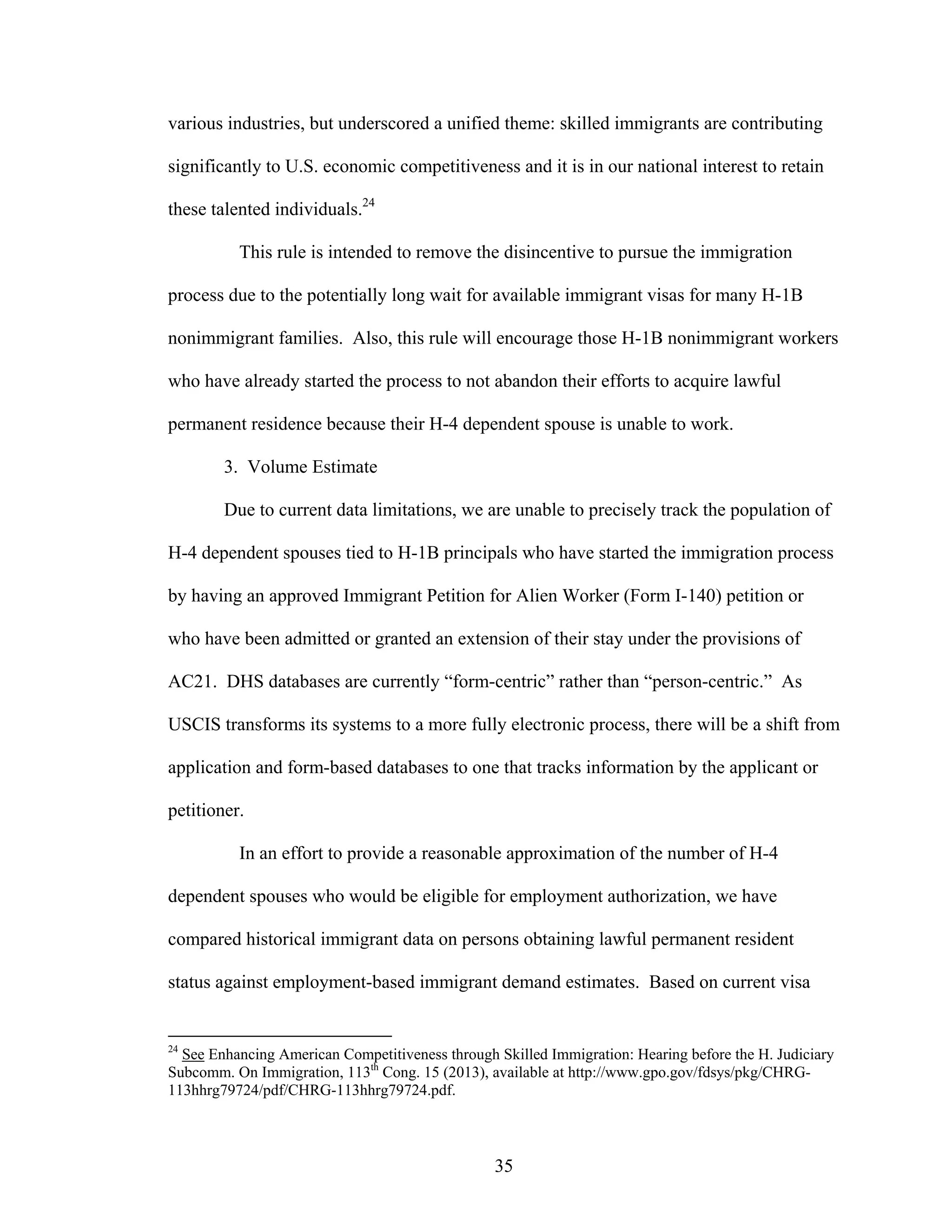 35
various industries, but underscored a unified theme: skilled immigrants are contributing
significantly to U.S. economic competitiveness and it is in our national interest to retain
these talented individuals.24
This rule is intended to remove the disincentive to pursue the immigration
process due to the potentially long wait for available immigrant visas for many H-1B
nonimmigrant families. Also, this rule will encourage those H-1B nonimmigrant workers
who have already started the process to not abandon their efforts to acquire lawful
permanent residence because their H-4 dependent spouse is unable to work.
3. Volume Estimate
Due to current data limitations, we are unable to precisely track the population of
H-4 dependent spouses tied to H-1B principals who have started the immigration process
by having an approved Immigrant Petition for Alien Worker (Form I-140) petition or
who have been admitted or granted an extension of their stay under the provisions of
AC21. DHS databases are currently “form-centric” rather than “person-centric.” As
USCIS transforms its systems to a more fully electronic process, there will be a shift from
application and form-based databases to one that tracks information by the applicant or
petitioner.
In an effort to provide a reasonable approximation of the number of H-4
dependent spouses who would be eligible for employment authorization, we have
compared historical immigrant data on persons obtaining lawful permanent resident
status against employment-based immigrant demand estimates. Based on current visa
24
See Enhancing American Competitiveness through Skilled Immigration: Hearing before the H. Judiciary
Subcomm. On Immigration, 113th
Cong. 15 (2013), available at http://www.gpo.gov/fdsys/pkg/CHRG-
113hhrg79724/pdf/CHRG-113hhrg79724.pdf.
 