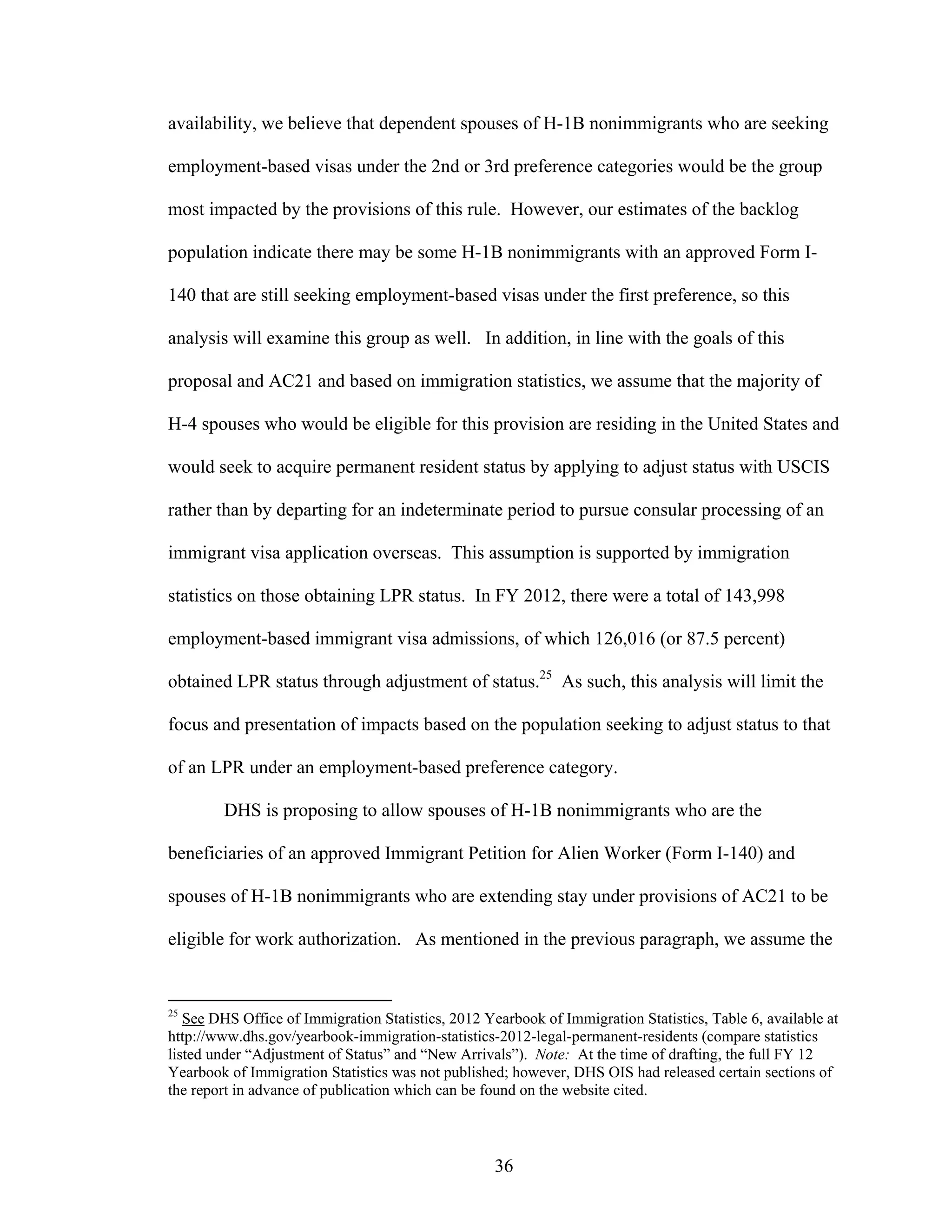 36
availability, we believe that dependent spouses of H-1B nonimmigrants who are seeking
employment-based visas under the 2nd or 3rd preference categories would be the group
most impacted by the provisions of this rule. However, our estimates of the backlog
population indicate there may be some H-1B nonimmigrants with an approved Form I-
140 that are still seeking employment-based visas under the first preference, so this
analysis will examine this group as well. In addition, in line with the goals of this
proposal and AC21 and based on immigration statistics, we assume that the majority of
H-4 spouses who would be eligible for this provision are residing in the United States and
would seek to acquire permanent resident status by applying to adjust status with USCIS
rather than by departing for an indeterminate period to pursue consular processing of an
immigrant visa application overseas. This assumption is supported by immigration
statistics on those obtaining LPR status. In FY 2012, there were a total of 143,998
employment-based immigrant visa admissions, of which 126,016 (or 87.5 percent)
obtained LPR status through adjustment of status.25
As such, this analysis will limit the
focus and presentation of impacts based on the population seeking to adjust status to that
of an LPR under an employment-based preference category.
DHS is proposing to allow spouses of H-1B nonimmigrants who are the
beneficiaries of an approved Immigrant Petition for Alien Worker (Form I-140) and
spouses of H-1B nonimmigrants who are extending stay under provisions of AC21 to be
eligible for work authorization. As mentioned in the previous paragraph, we assume the
25
See DHS Office of Immigration Statistics, 2012 Yearbook of Immigration Statistics, Table 6, available at
http://www.dhs.gov/yearbook-immigration-statistics-2012-legal-permanent-residents (compare statistics
listed under “Adjustment of Status” and “New Arrivals”). Note: At the time of drafting, the full FY 12
Yearbook of Immigration Statistics was not published; however, DHS OIS had released certain sections of
the report in advance of publication which can be found on the website cited.
 