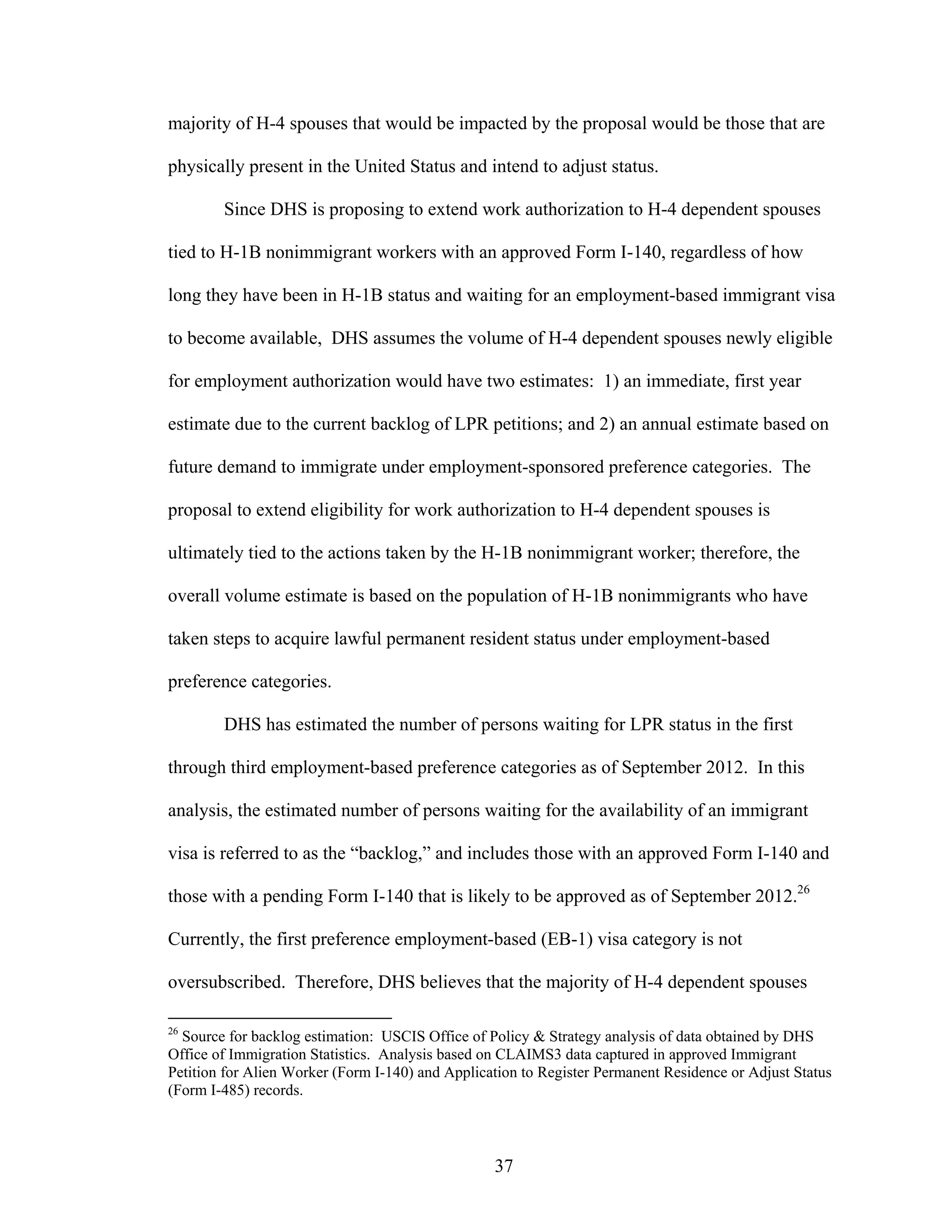 37
majority of H-4 spouses that would be impacted by the proposal would be those that are
physically present in the United Status and intend to adjust status.
Since DHS is proposing to extend work authorization to H-4 dependent spouses
tied to H-1B nonimmigrant workers with an approved Form I-140, regardless of how
long they have been in H-1B status and waiting for an employment-based immigrant visa
to become available, DHS assumes the volume of H-4 dependent spouses newly eligible
for employment authorization would have two estimates: 1) an immediate, first year
estimate due to the current backlog of LPR petitions; and 2) an annual estimate based on
future demand to immigrate under employment-sponsored preference categories. The
proposal to extend eligibility for work authorization to H-4 dependent spouses is
ultimately tied to the actions taken by the H-1B nonimmigrant worker; therefore, the
overall volume estimate is based on the population of H-1B nonimmigrants who have
taken steps to acquire lawful permanent resident status under employment-based
preference categories.
DHS has estimated the number of persons waiting for LPR status in the first
through third employment-based preference categories as of September 2012. In this
analysis, the estimated number of persons waiting for the availability of an immigrant
visa is referred to as the “backlog,” and includes those with an approved Form I-140 and
those with a pending Form I-140 that is likely to be approved as of September 2012.26
Currently, the first preference employment-based (EB-1) visa category is not
oversubscribed. Therefore, DHS believes that the majority of H-4 dependent spouses
26
Source for backlog estimation: USCIS Office of Policy & Strategy analysis of data obtained by DHS
Office of Immigration Statistics. Analysis based on CLAIMS3 data captured in approved Immigrant
Petition for Alien Worker (Form I-140) and Application to Register Permanent Residence or Adjust Status
(Form I-485) records.
 