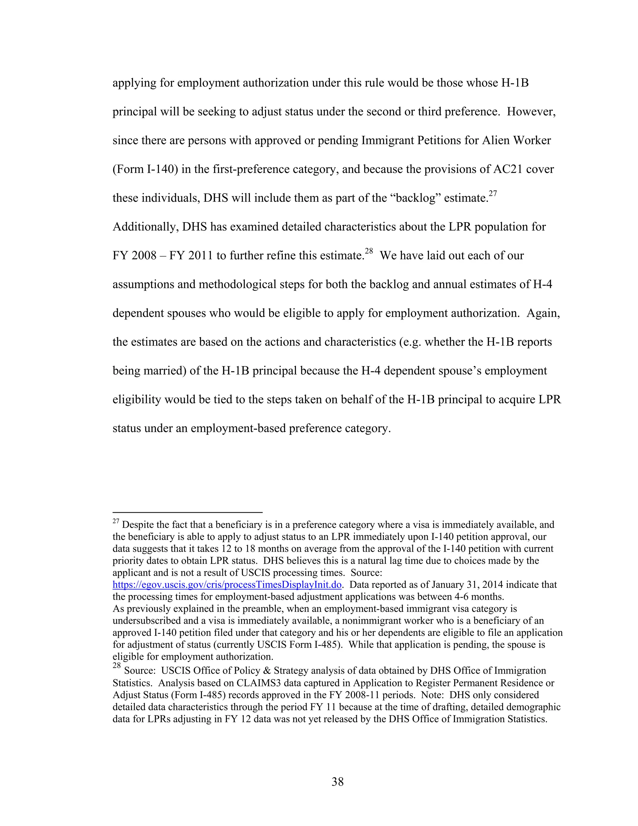 38
applying for employment authorization under this rule would be those whose H-1B
principal will be seeking to adjust status under the second or third preference. However,
since there are persons with approved or pending Immigrant Petitions for Alien Worker
(Form I-140) in the first-preference category, and because the provisions of AC21 cover
these individuals, DHS will include them as part of the “backlog” estimate.27
Additionally, DHS has examined detailed characteristics about the LPR population for
FY 2008 – FY 2011 to further refine this estimate.28
We have laid out each of our
assumptions and methodological steps for both the backlog and annual estimates of H-4
dependent spouses who would be eligible to apply for employment authorization. Again,
the estimates are based on the actions and characteristics (e.g. whether the H-1B reports
being married) of the H-1B principal because the H-4 dependent spouse’s employment
eligibility would be tied to the steps taken on behalf of the H-1B principal to acquire LPR
status under an employment-based preference category.
27
Despite the fact that a beneficiary is in a preference category where a visa is immediately available, and
the beneficiary is able to apply to adjust status to an LPR immediately upon I-140 petition approval, our
data suggests that it takes 12 to 18 months on average from the approval of the I-140 petition with current
priority dates to obtain LPR status. DHS believes this is a natural lag time due to choices made by the
applicant and is not a result of USCIS processing times. Source:
https://egov.uscis.gov/cris/processTimesDisplayInit.do. Data reported as of January 31, 2014 indicate that
the processing times for employment-based adjustment applications was between 4-6 months.
As previously explained in the preamble, when an employment-based immigrant visa category is
undersubscribed and a visa is immediately available, a nonimmigrant worker who is a beneficiary of an
approved I-140 petition filed under that category and his or her dependents are eligible to file an application
for adjustment of status (currently USCIS Form I-485). While that application is pending, the spouse is
eligible for employment authorization.
28
Source: USCIS Office of Policy & Strategy analysis of data obtained by DHS Office of Immigration
Statistics. Analysis based on CLAIMS3 data captured in Application to Register Permanent Residence or
Adjust Status (Form I-485) records approved in the FY 2008-11 periods. Note: DHS only considered
detailed data characteristics through the period FY 11 because at the time of drafting, detailed demographic
data for LPRs adjusting in FY 12 data was not yet released by the DHS Office of Immigration Statistics.
 