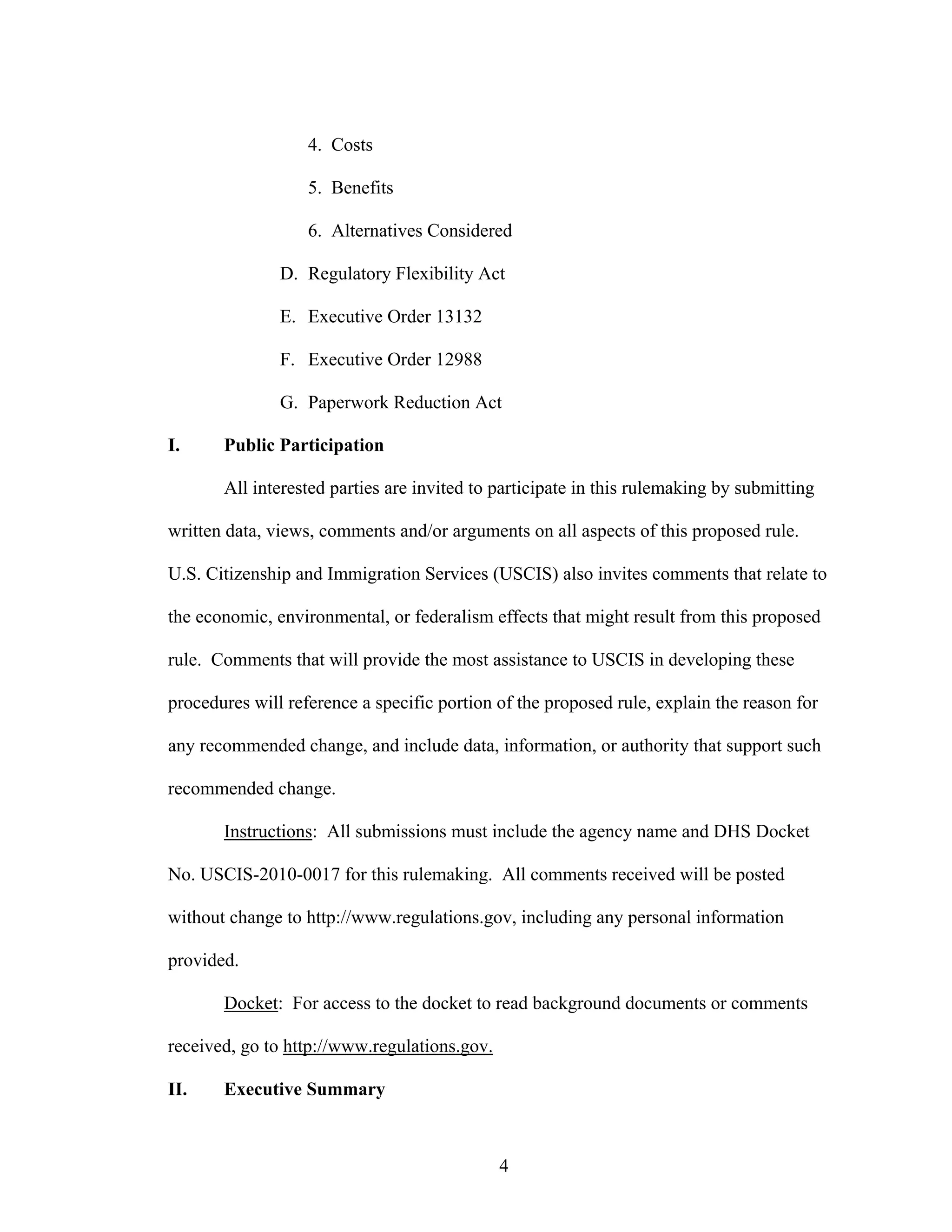 4
4. Costs
5. Benefits
6. Alternatives Considered
D. Regulatory Flexibility Act
E. Executive Order 13132
F. Executive Order 12988
G. Paperwork Reduction Act
I. Public Participation
All interested parties are invited to participate in this rulemaking by submitting
written data, views, comments and/or arguments on all aspects of this proposed rule.
U.S. Citizenship and Immigration Services (USCIS) also invites comments that relate to
the economic, environmental, or federalism effects that might result from this proposed
rule. Comments that will provide the most assistance to USCIS in developing these
procedures will reference a specific portion of the proposed rule, explain the reason for
any recommended change, and include data, information, or authority that support such
recommended change.
Instructions: All submissions must include the agency name and DHS Docket
No. USCIS-2010-0017 for this rulemaking. All comments received will be posted
without change to http://www.regulations.gov, including any personal information
provided.
Docket: For access to the docket to read background documents or comments
received, go to http://www.regulations.gov.
II. Executive Summary
 