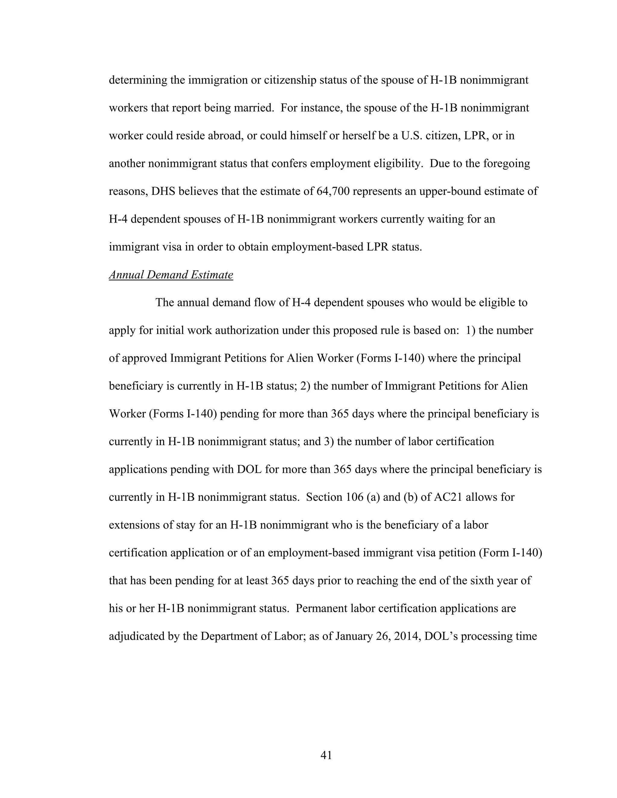 41
determining the immigration or citizenship status of the spouse of H-1B nonimmigrant
workers that report being married. For instance, the spouse of the H-1B nonimmigrant
worker could reside abroad, or could himself or herself be a U.S. citizen, LPR, or in
another nonimmigrant status that confers employment eligibility. Due to the foregoing
reasons, DHS believes that the estimate of 64,700 represents an upper-bound estimate of
H-4 dependent spouses of H-1B nonimmigrant workers currently waiting for an
immigrant visa in order to obtain employment-based LPR status.
Annual Demand Estimate
The annual demand flow of H-4 dependent spouses who would be eligible to
apply for initial work authorization under this proposed rule is based on: 1) the number
of approved Immigrant Petitions for Alien Worker (Forms I-140) where the principal
beneficiary is currently in H-1B status; 2) the number of Immigrant Petitions for Alien
Worker (Forms I-140) pending for more than 365 days where the principal beneficiary is
currently in H-1B nonimmigrant status; and 3) the number of labor certification
applications pending with DOL for more than 365 days where the principal beneficiary is
currently in H-1B nonimmigrant status. Section 106 (a) and (b) of AC21 allows for
extensions of stay for an H-1B nonimmigrant who is the beneficiary of a labor
certification application or of an employment-based immigrant visa petition (Form I-140)
that has been pending for at least 365 days prior to reaching the end of the sixth year of
his or her H-1B nonimmigrant status. Permanent labor certification applications are
adjudicated by the Department of Labor; as of January 26, 2014, DOL’s processing time
 