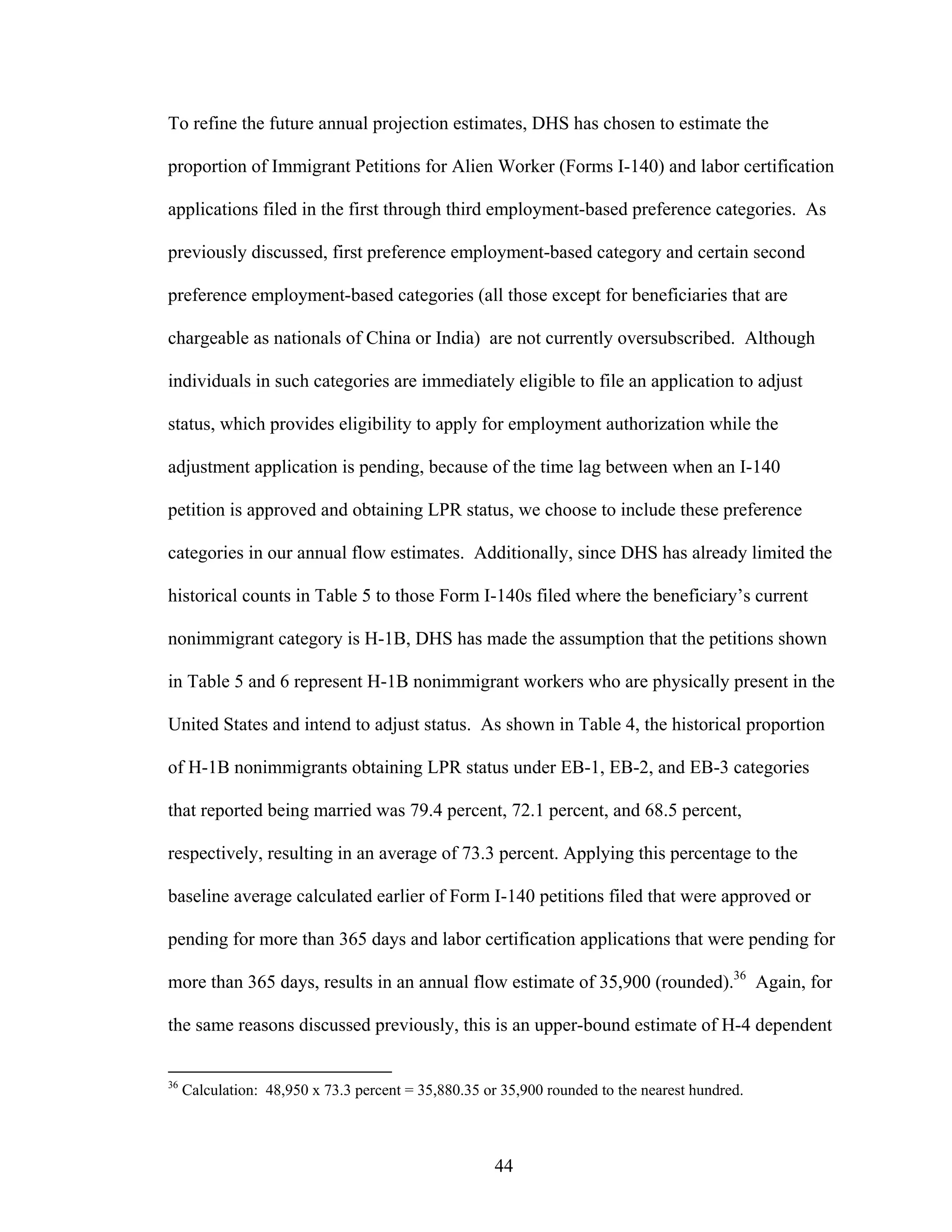 44
To refine the future annual projection estimates, DHS has chosen to estimate the
proportion of Immigrant Petitions for Alien Worker (Forms I-140) and labor certification
applications filed in the first through third employment-based preference categories. As
previously discussed, first preference employment-based category and certain second
preference employment-based categories (all those except for beneficiaries that are
chargeable as nationals of China or India) are not currently oversubscribed. Although
individuals in such categories are immediately eligible to file an application to adjust
status, which provides eligibility to apply for employment authorization while the
adjustment application is pending, because of the time lag between when an I-140
petition is approved and obtaining LPR status, we choose to include these preference
categories in our annual flow estimates. Additionally, since DHS has already limited the
historical counts in Table 5 to those Form I-140s filed where the beneficiary’s current
nonimmigrant category is H-1B, DHS has made the assumption that the petitions shown
in Table 5 and 6 represent H-1B nonimmigrant workers who are physically present in the
United States and intend to adjust status. As shown in Table 4, the historical proportion
of H-1B nonimmigrants obtaining LPR status under EB-1, EB-2, and EB-3 categories
that reported being married was 79.4 percent, 72.1 percent, and 68.5 percent,
respectively, resulting in an average of 73.3 percent. Applying this percentage to the
baseline average calculated earlier of Form I-140 petitions filed that were approved or
pending for more than 365 days and labor certification applications that were pending for
more than 365 days, results in an annual flow estimate of 35,900 (rounded).36
Again, for
the same reasons discussed previously, this is an upper-bound estimate of H-4 dependent
36
Calculation: 48,950 x 73.3 percent = 35,880.35 or 35,900 rounded to the nearest hundred.
 