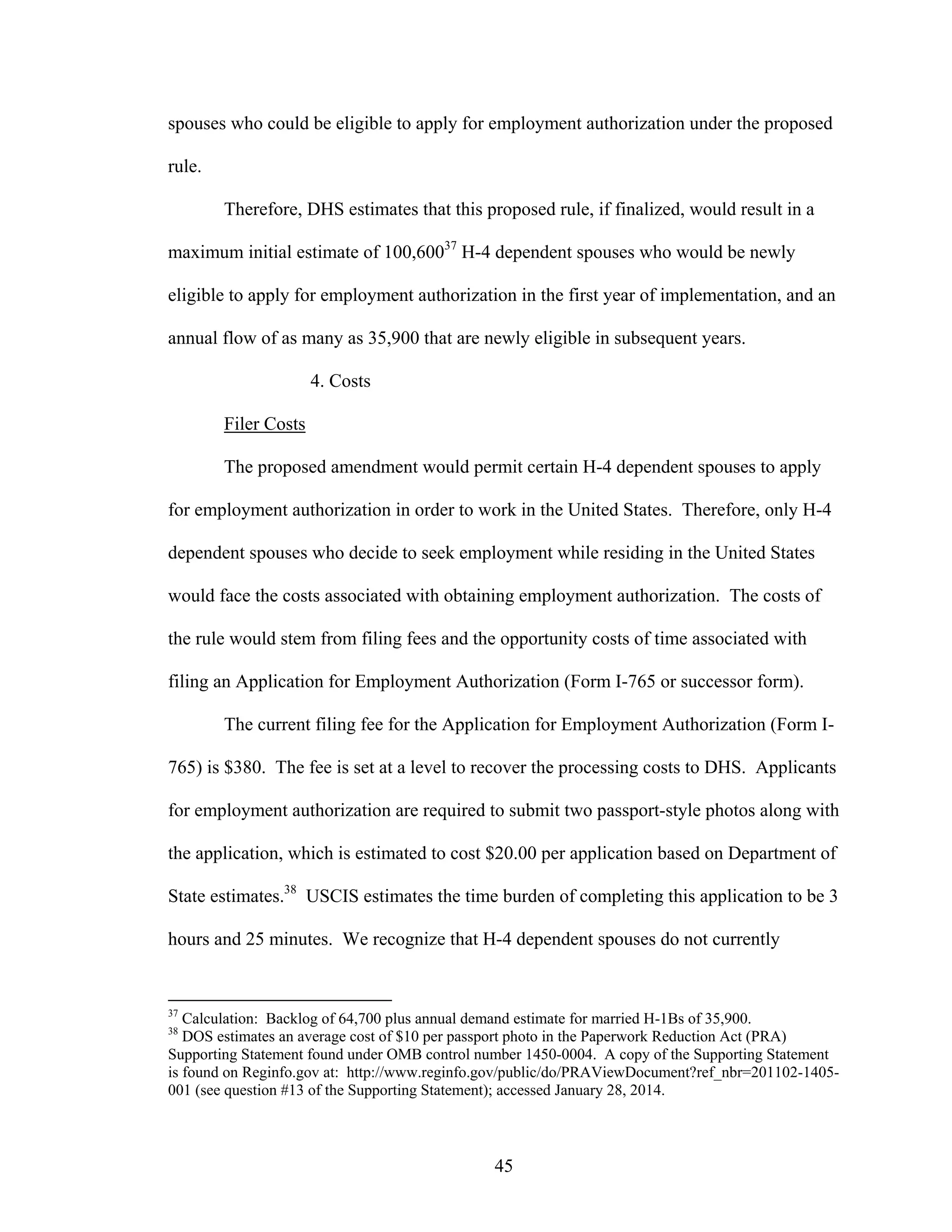 45
spouses who could be eligible to apply for employment authorization under the proposed
rule.
Therefore, DHS estimates that this proposed rule, if finalized, would result in a
maximum initial estimate of 100,60037
H-4 dependent spouses who would be newly
eligible to apply for employment authorization in the first year of implementation, and an
annual flow of as many as 35,900 that are newly eligible in subsequent years.
4. Costs
Filer Costs
The proposed amendment would permit certain H-4 dependent spouses to apply
for employment authorization in order to work in the United States. Therefore, only H-4
dependent spouses who decide to seek employment while residing in the United States
would face the costs associated with obtaining employment authorization. The costs of
the rule would stem from filing fees and the opportunity costs of time associated with
filing an Application for Employment Authorization (Form I-765 or successor form).
The current filing fee for the Application for Employment Authorization (Form I-
765) is $380. The fee is set at a level to recover the processing costs to DHS. Applicants
for employment authorization are required to submit two passport-style photos along with
the application, which is estimated to cost $20.00 per application based on Department of
State estimates.38
USCIS estimates the time burden of completing this application to be 3
hours and 25 minutes. We recognize that H-4 dependent spouses do not currently
37
Calculation: Backlog of 64,700 plus annual demand estimate for married H-1Bs of 35,900.
38
DOS estimates an average cost of $10 per passport photo in the Paperwork Reduction Act (PRA)
Supporting Statement found under OMB control number 1450-0004. A copy of the Supporting Statement
is found on Reginfo.gov at: http://www.reginfo.gov/public/do/PRAViewDocument?ref_nbr=201102-1405-
001 (see question #13 of the Supporting Statement); accessed January 28, 2014.
 