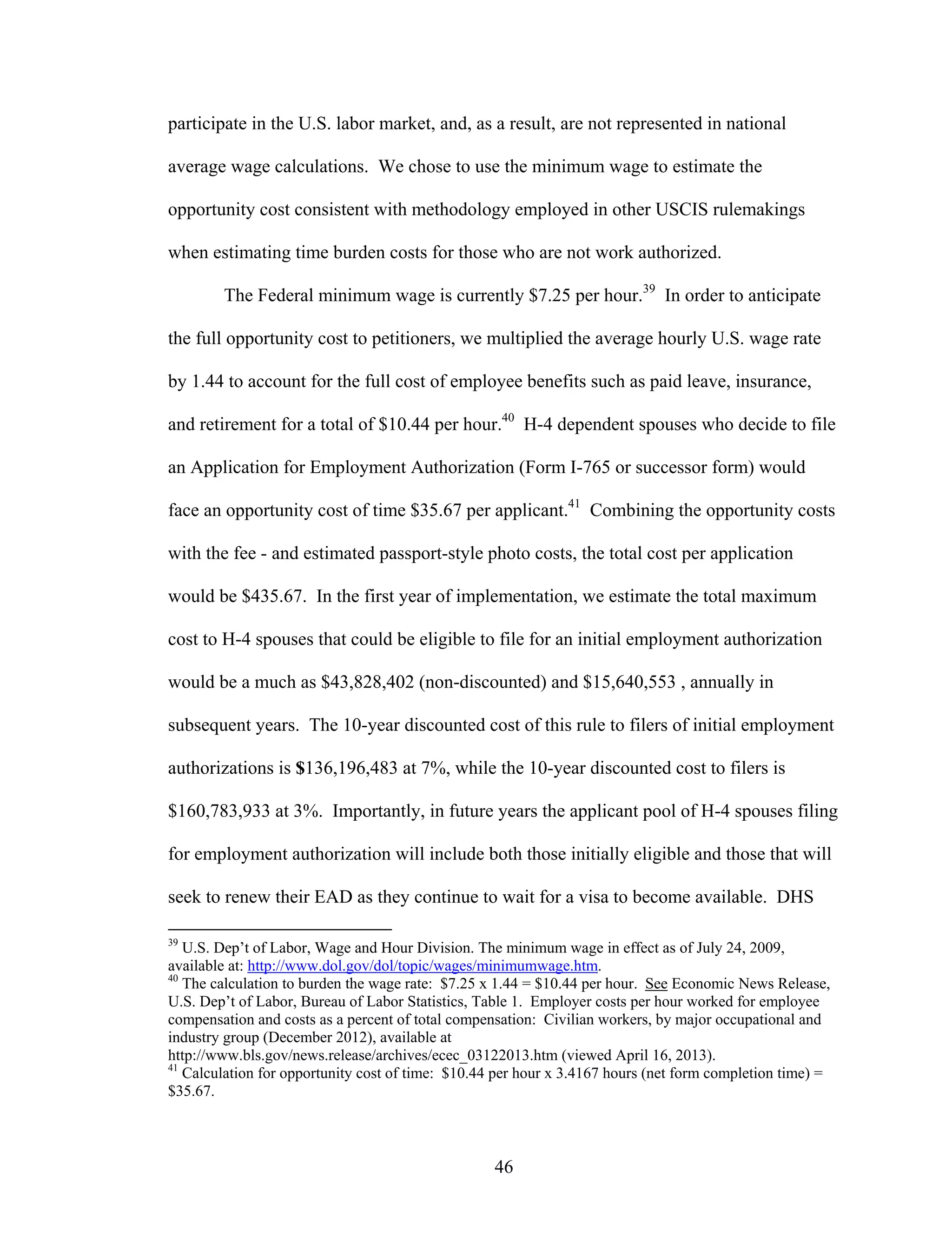 46
participate in the U.S. labor market, and, as a result, are not represented in national
average wage calculations. We chose to use the minimum wage to estimate the
opportunity cost consistent with methodology employed in other USCIS rulemakings
when estimating time burden costs for those who are not work authorized.
The Federal minimum wage is currently $7.25 per hour.39
In order to anticipate
the full opportunity cost to petitioners, we multiplied the average hourly U.S. wage rate
by 1.44 to account for the full cost of employee benefits such as paid leave, insurance,
and retirement for a total of $10.44 per hour.40
H-4 dependent spouses who decide to file
an Application for Employment Authorization (Form I-765 or successor form) would
face an opportunity cost of time $35.67 per applicant.41
Combining the opportunity costs
with the fee - and estimated passport-style photo costs, the total cost per application
would be $435.67. In the first year of implementation, we estimate the total maximum
cost to H-4 spouses that could be eligible to file for an initial employment authorization
would be a much as $43,828,402 (non-discounted) and $15,640,553 , annually in
subsequent years. The 10-year discounted cost of this rule to filers of initial employment
authorizations is $136,196,483 at 7%, while the 10-year discounted cost to filers is
$160,783,933 at 3%. Importantly, in future years the applicant pool of H-4 spouses filing
for employment authorization will include both those initially eligible and those that will
seek to renew their EAD as they continue to wait for a visa to become available. DHS
39
U.S. Dep’t of Labor, Wage and Hour Division. The minimum wage in effect as of July 24, 2009,
available at: http://www.dol.gov/dol/topic/wages/minimumwage.htm.
40
The calculation to burden the wage rate: $7.25 x 1.44 = $10.44 per hour. See Economic News Release,
U.S. Dep’t of Labor, Bureau of Labor Statistics, Table 1. Employer costs per hour worked for employee
compensation and costs as a percent of total compensation: Civilian workers, by major occupational and
industry group (December 2012), available at
http://www.bls.gov/news.release/archives/ecec_03122013.htm (viewed April 16, 2013).
41
Calculation for opportunity cost of time: $10.44 per hour x 3.4167 hours (net form completion time) =
$35.67.
 