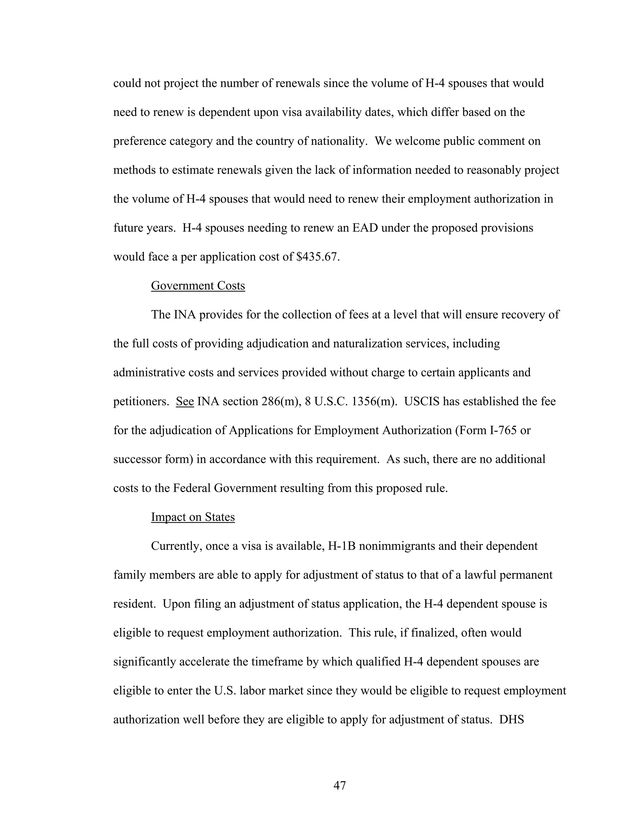 47
could not project the number of renewals since the volume of H-4 spouses that would
need to renew is dependent upon visa availability dates, which differ based on the
preference category and the country of nationality. We welcome public comment on
methods to estimate renewals given the lack of information needed to reasonably project
the volume of H-4 spouses that would need to renew their employment authorization in
future years. H-4 spouses needing to renew an EAD under the proposed provisions
would face a per application cost of $435.67.
Government Costs
The INA provides for the collection of fees at a level that will ensure recovery of
the full costs of providing adjudication and naturalization services, including
administrative costs and services provided without charge to certain applicants and
petitioners. See INA section 286(m), 8 U.S.C. 1356(m). USCIS has established the fee
for the adjudication of Applications for Employment Authorization (Form I-765 or
successor form) in accordance with this requirement. As such, there are no additional
costs to the Federal Government resulting from this proposed rule.
Impact on States
Currently, once a visa is available, H-1B nonimmigrants and their dependent
family members are able to apply for adjustment of status to that of a lawful permanent
resident. Upon filing an adjustment of status application, the H-4 dependent spouse is
eligible to request employment authorization. This rule, if finalized, often would
significantly accelerate the timeframe by which qualified H-4 dependent spouses are
eligible to enter the U.S. labor market since they would be eligible to request employment
authorization well before they are eligible to apply for adjustment of status. DHS
 