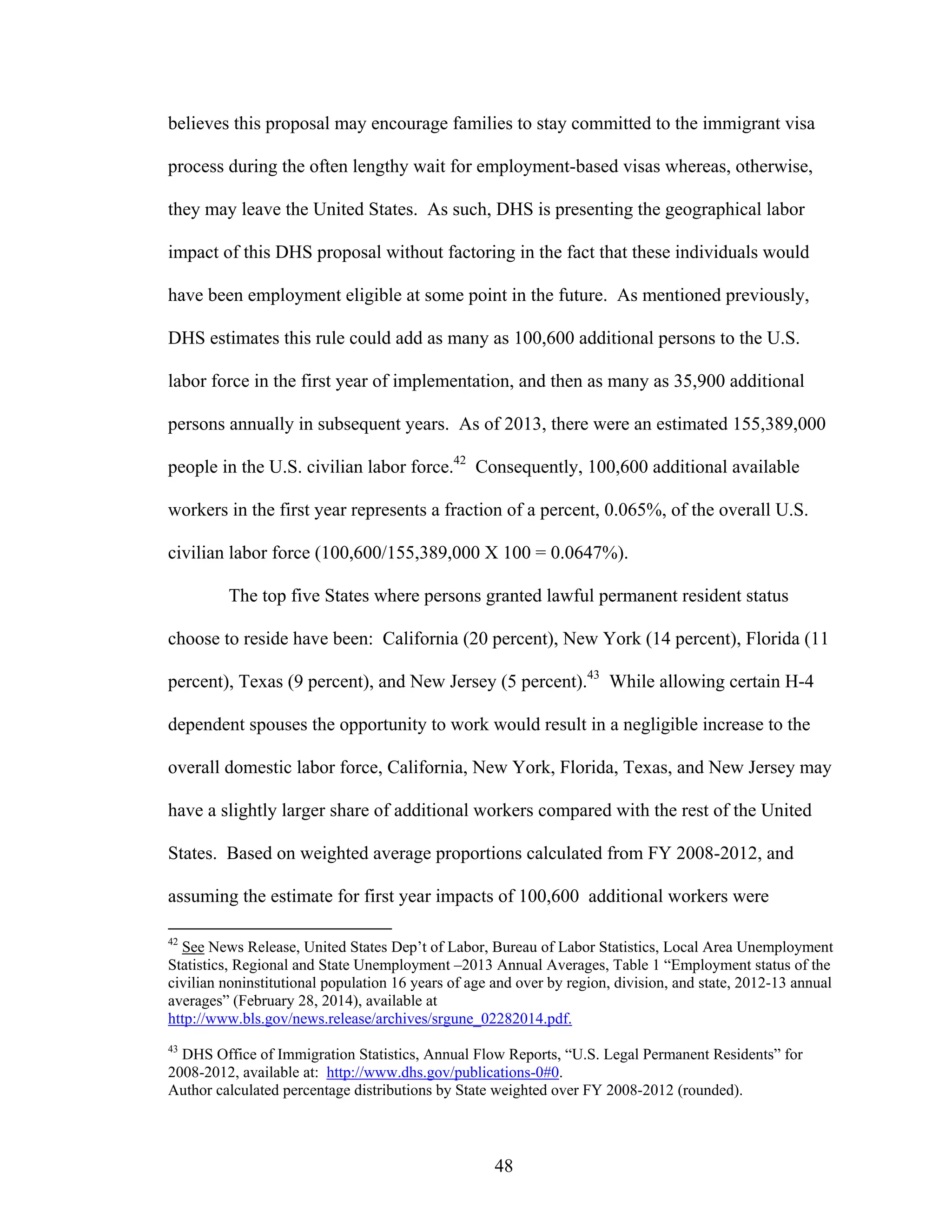 48
believes this proposal may encourage families to stay committed to the immigrant visa
process during the often lengthy wait for employment-based visas whereas, otherwise,
they may leave the United States. As such, DHS is presenting the geographical labor
impact of this DHS proposal without factoring in the fact that these individuals would
have been employment eligible at some point in the future. As mentioned previously,
DHS estimates this rule could add as many as 100,600 additional persons to the U.S.
labor force in the first year of implementation, and then as many as 35,900 additional
persons annually in subsequent years. As of 2013, there were an estimated 155,389,000
people in the U.S. civilian labor force.42
Consequently, 100,600 additional available
workers in the first year represents a fraction of a percent, 0.065%, of the overall U.S.
civilian labor force (100,600/155,389,000 X 100 = 0.0647%).
The top five States where persons granted lawful permanent resident status
choose to reside have been: California (20 percent), New York (14 percent), Florida (11
percent), Texas (9 percent), and New Jersey (5 percent).43
While allowing certain H-4
dependent spouses the opportunity to work would result in a negligible increase to the
overall domestic labor force, California, New York, Florida, Texas, and New Jersey may
have a slightly larger share of additional workers compared with the rest of the United
States. Based on weighted average proportions calculated from FY 2008-2012, and
assuming the estimate for first year impacts of 100,600 additional workers were
42
See News Release, United States Dep’t of Labor, Bureau of Labor Statistics, Local Area Unemployment
Statistics, Regional and State Unemployment –2013 Annual Averages, Table 1 “Employment status of the
civilian noninstitutional population 16 years of age and over by region, division, and state, 2012-13 annual
averages” (February 28, 2014), available at
http://www.bls.gov/news.release/archives/srgune_02282014.pdf.
43
DHS Office of Immigration Statistics, Annual Flow Reports, “U.S. Legal Permanent Residents” for
2008-2012, available at: http://www.dhs.gov/publications-0#0.
Author calculated percentage distributions by State weighted over FY 2008-2012 (rounded).
 