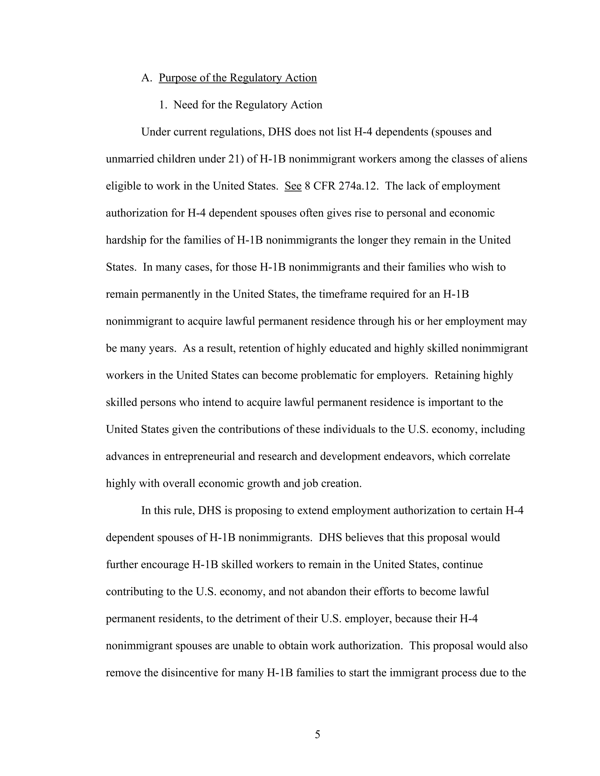 5
A. Purpose of the Regulatory Action
1. Need for the Regulatory Action
Under current regulations, DHS does not list H-4 dependents (spouses and
unmarried children under 21) of H-1B nonimmigrant workers among the classes of aliens
eligible to work in the United States. See 8 CFR 274a.12. The lack of employment
authorization for H-4 dependent spouses often gives rise to personal and economic
hardship for the families of H-1B nonimmigrants the longer they remain in the United
States. In many cases, for those H-1B nonimmigrants and their families who wish to
remain permanently in the United States, the timeframe required for an H-1B
nonimmigrant to acquire lawful permanent residence through his or her employment may
be many years. As a result, retention of highly educated and highly skilled nonimmigrant
workers in the United States can become problematic for employers. Retaining highly
skilled persons who intend to acquire lawful permanent residence is important to the
United States given the contributions of these individuals to the U.S. economy, including
advances in entrepreneurial and research and development endeavors, which correlate
highly with overall economic growth and job creation.
In this rule, DHS is proposing to extend employment authorization to certain H-4
dependent spouses of H-1B nonimmigrants. DHS believes that this proposal would
further encourage H-1B skilled workers to remain in the United States, continue
contributing to the U.S. economy, and not abandon their efforts to become lawful
permanent residents, to the detriment of their U.S. employer, because their H-4
nonimmigrant spouses are unable to obtain work authorization. This proposal would also
remove the disincentive for many H-1B families to start the immigrant process due to the
 