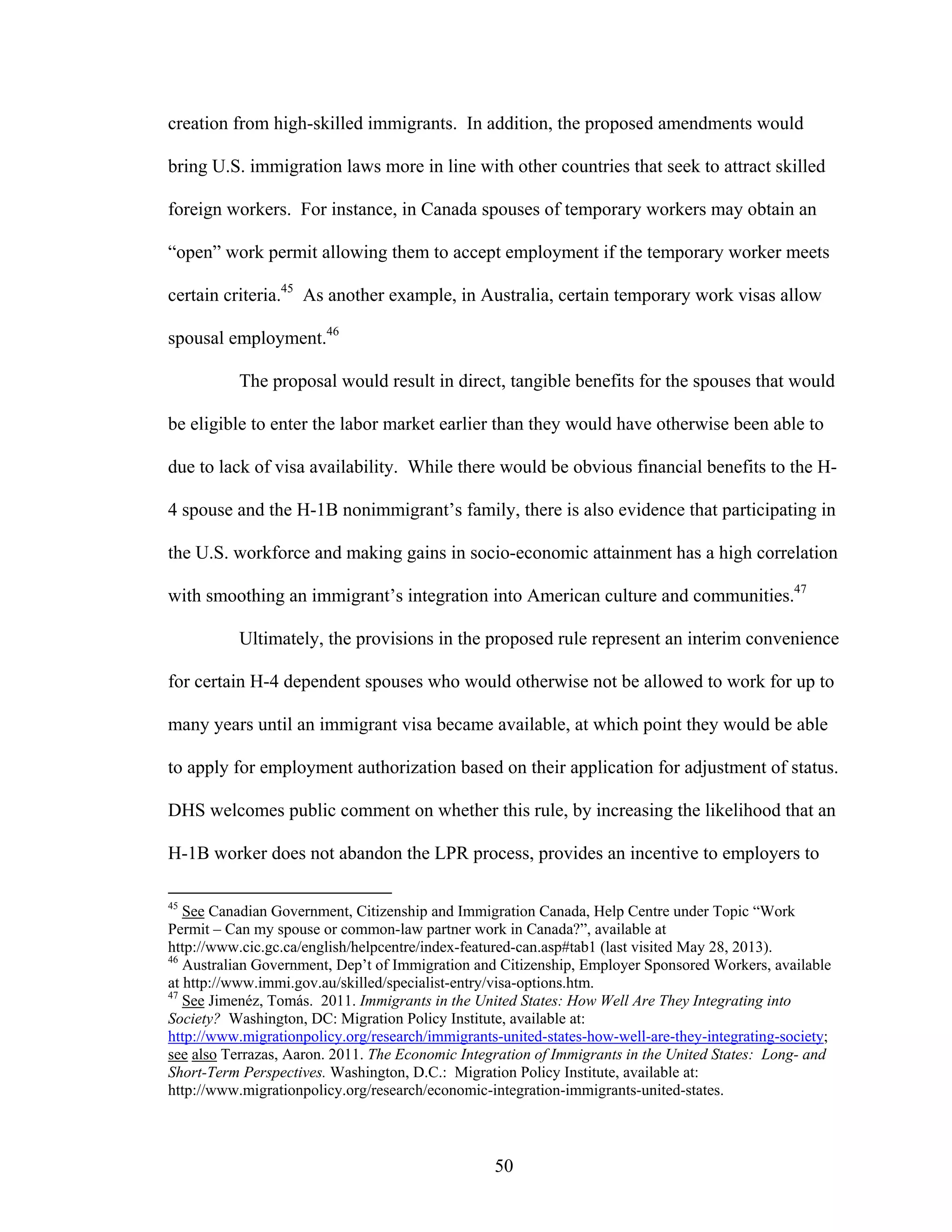 50
creation from high-skilled immigrants. In addition, the proposed amendments would
bring U.S. immigration laws more in line with other countries that seek to attract skilled
foreign workers. For instance, in Canada spouses of temporary workers may obtain an
“open” work permit allowing them to accept employment if the temporary worker meets
certain criteria.45
As another example, in Australia, certain temporary work visas allow
spousal employment.46
The proposal would result in direct, tangible benefits for the spouses that would
be eligible to enter the labor market earlier than they would have otherwise been able to
due to lack of visa availability. While there would be obvious financial benefits to the H-
4 spouse and the H-1B nonimmigrant’s family, there is also evidence that participating in
the U.S. workforce and making gains in socio-economic attainment has a high correlation
with smoothing an immigrant’s integration into American culture and communities.47
Ultimately, the provisions in the proposed rule represent an interim convenience
for certain H-4 dependent spouses who would otherwise not be allowed to work for up to
many years until an immigrant visa became available, at which point they would be able
to apply for employment authorization based on their application for adjustment of status.
DHS welcomes public comment on whether this rule, by increasing the likelihood that an
H-1B worker does not abandon the LPR process, provides an incentive to employers to
45
See Canadian Government, Citizenship and Immigration Canada, Help Centre under Topic “Work
Permit – Can my spouse or common-law partner work in Canada?”, available at
http://www.cic.gc.ca/english/helpcentre/index-featured-can.asp#tab1 (last visited May 28, 2013).
46
Australian Government, Dep’t of Immigration and Citizenship, Employer Sponsored Workers, available
at http://www.immi.gov.au/skilled/specialist-entry/visa-options.htm.
47
See Jimenéz, Tomás. 2011. Immigrants in the United States: How Well Are They Integrating into
Society? Washington, DC: Migration Policy Institute, available at:
http://www.migrationpolicy.org/research/immigrants-united-states-how-well-are-they-integrating-society;
see also Terrazas, Aaron. 2011. The Economic Integration of Immigrants in the United States: Long- and
Short-Term Perspectives. Washington, D.C.: Migration Policy Institute, available at:
http://www.migrationpolicy.org/research/economic-integration-immigrants-united-states.
 