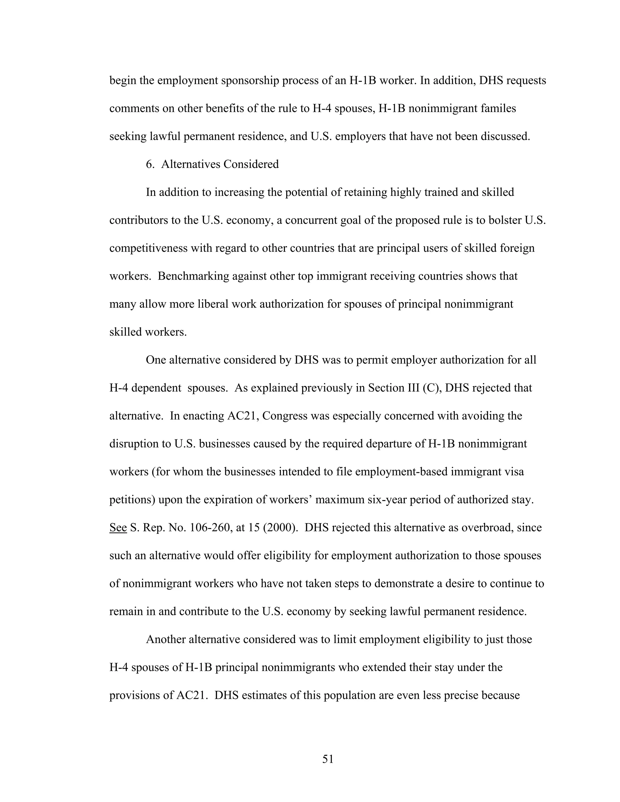 51
begin the employment sponsorship process of an H-1B worker. In addition, DHS requests
comments on other benefits of the rule to H-4 spouses, H-1B nonimmigrant familes
seeking lawful permanent residence, and U.S. employers that have not been discussed.
6. Alternatives Considered
In addition to increasing the potential of retaining highly trained and skilled
contributors to the U.S. economy, a concurrent goal of the proposed rule is to bolster U.S.
competitiveness with regard to other countries that are principal users of skilled foreign
workers. Benchmarking against other top immigrant receiving countries shows that
many allow more liberal work authorization for spouses of principal nonimmigrant
skilled workers.
One alternative considered by DHS was to permit employer authorization for all
H-4 dependent spouses. As explained previously in Section III (C), DHS rejected that
alternative. In enacting AC21, Congress was especially concerned with avoiding the
disruption to U.S. businesses caused by the required departure of H-1B nonimmigrant
workers (for whom the businesses intended to file employment-based immigrant visa
petitions) upon the expiration of workers’ maximum six-year period of authorized stay.
See S. Rep. No. 106-260, at 15 (2000). DHS rejected this alternative as overbroad, since
such an alternative would offer eligibility for employment authorization to those spouses
of nonimmigrant workers who have not taken steps to demonstrate a desire to continue to
remain in and contribute to the U.S. economy by seeking lawful permanent residence.
Another alternative considered was to limit employment eligibility to just those
H-4 spouses of H-1B principal nonimmigrants who extended their stay under the
provisions of AC21. DHS estimates of this population are even less precise because
 