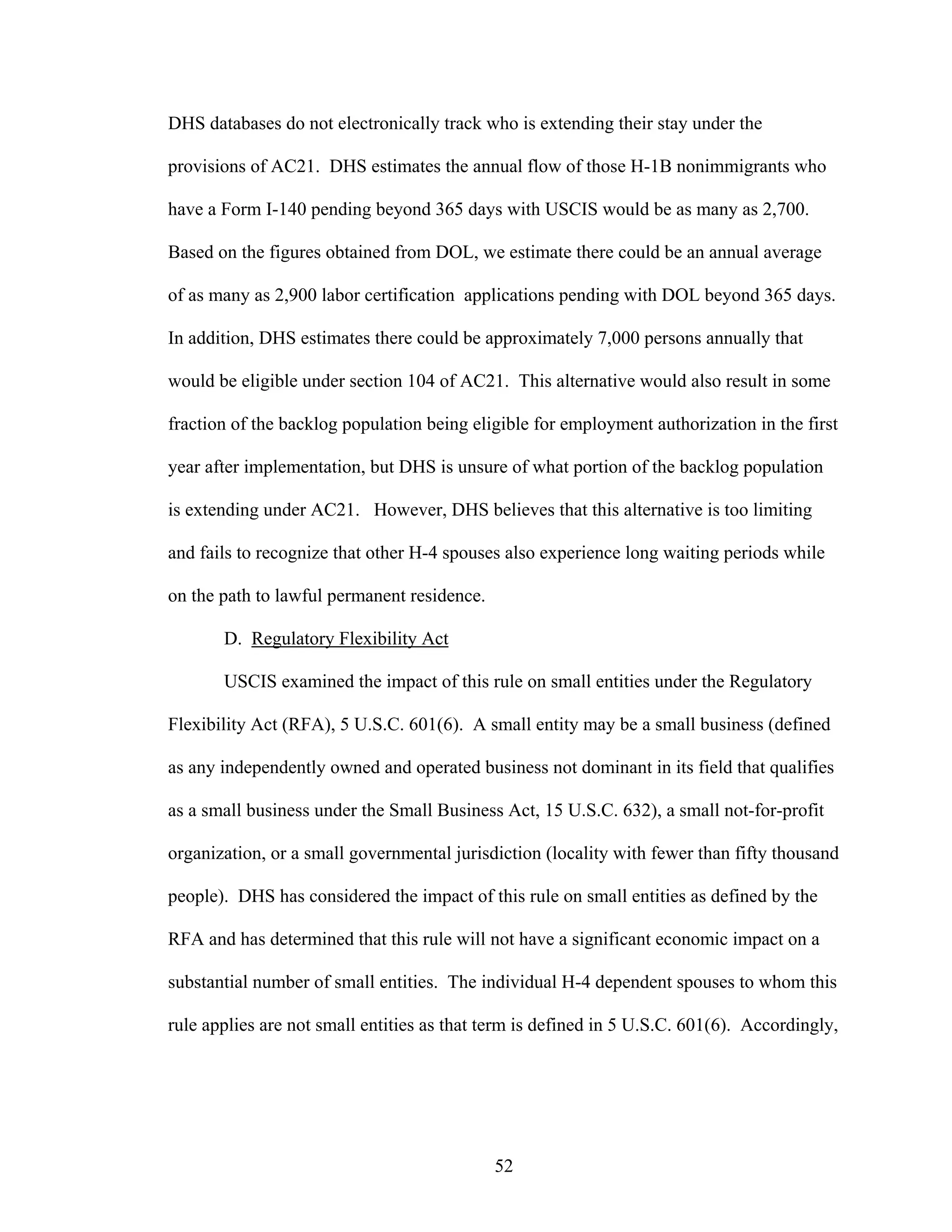 52
DHS databases do not electronically track who is extending their stay under the
provisions of AC21. DHS estimates the annual flow of those H-1B nonimmigrants who
have a Form I-140 pending beyond 365 days with USCIS would be as many as 2,700.
Based on the figures obtained from DOL, we estimate there could be an annual average
of as many as 2,900 labor certification applications pending with DOL beyond 365 days.
In addition, DHS estimates there could be approximately 7,000 persons annually that
would be eligible under section 104 of AC21. This alternative would also result in some
fraction of the backlog population being eligible for employment authorization in the first
year after implementation, but DHS is unsure of what portion of the backlog population
is extending under AC21. However, DHS believes that this alternative is too limiting
and fails to recognize that other H-4 spouses also experience long waiting periods while
on the path to lawful permanent residence.
D. Regulatory Flexibility Act
USCIS examined the impact of this rule on small entities under the Regulatory
Flexibility Act (RFA), 5 U.S.C. 601(6). A small entity may be a small business (defined
as any independently owned and operated business not dominant in its field that qualifies
as a small business under the Small Business Act, 15 U.S.C. 632), a small not-for-profit
organization, or a small governmental jurisdiction (locality with fewer than fifty thousand
people). DHS has considered the impact of this rule on small entities as defined by the
RFA and has determined that this rule will not have a significant economic impact on a
substantial number of small entities. The individual H-4 dependent spouses to whom this
rule applies are not small entities as that term is defined in 5 U.S.C. 601(6). Accordingly,
 