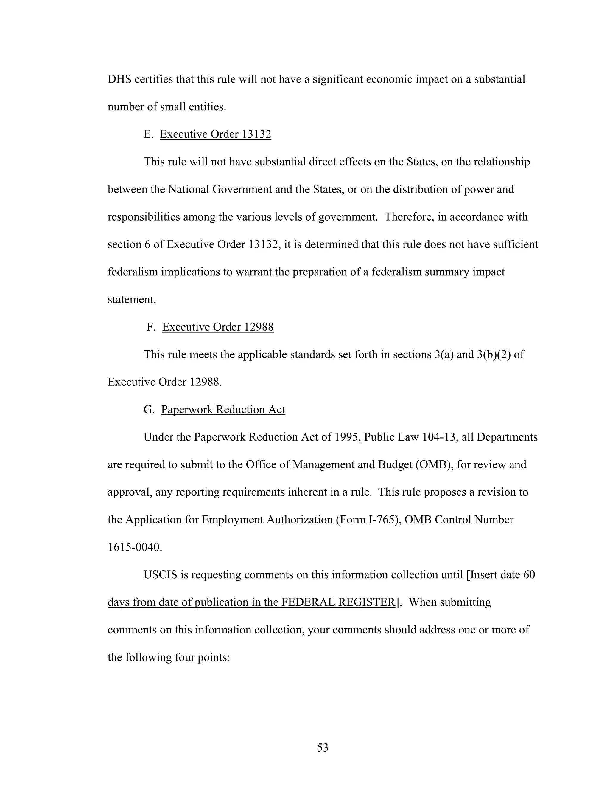 53
DHS certifies that this rule will not have a significant economic impact on a substantial
number of small entities.
E. Executive Order 13132
This rule will not have substantial direct effects on the States, on the relationship
between the National Government and the States, or on the distribution of power and
responsibilities among the various levels of government. Therefore, in accordance with
section 6 of Executive Order 13132, it is determined that this rule does not have sufficient
federalism implications to warrant the preparation of a federalism summary impact
statement.
F. Executive Order 12988
This rule meets the applicable standards set forth in sections 3(a) and 3(b)(2) of
Executive Order 12988.
G. Paperwork Reduction Act
Under the Paperwork Reduction Act of 1995, Public Law 104-13, all Departments
are required to submit to the Office of Management and Budget (OMB), for review and
approval, any reporting requirements inherent in a rule. This rule proposes a revision to
the Application for Employment Authorization (Form I-765), OMB Control Number
1615-0040.
USCIS is requesting comments on this information collection until [Insert date 60
days from date of publication in the FEDERAL REGISTER]. When submitting
comments on this information collection, your comments should address one or more of
the following four points:
 