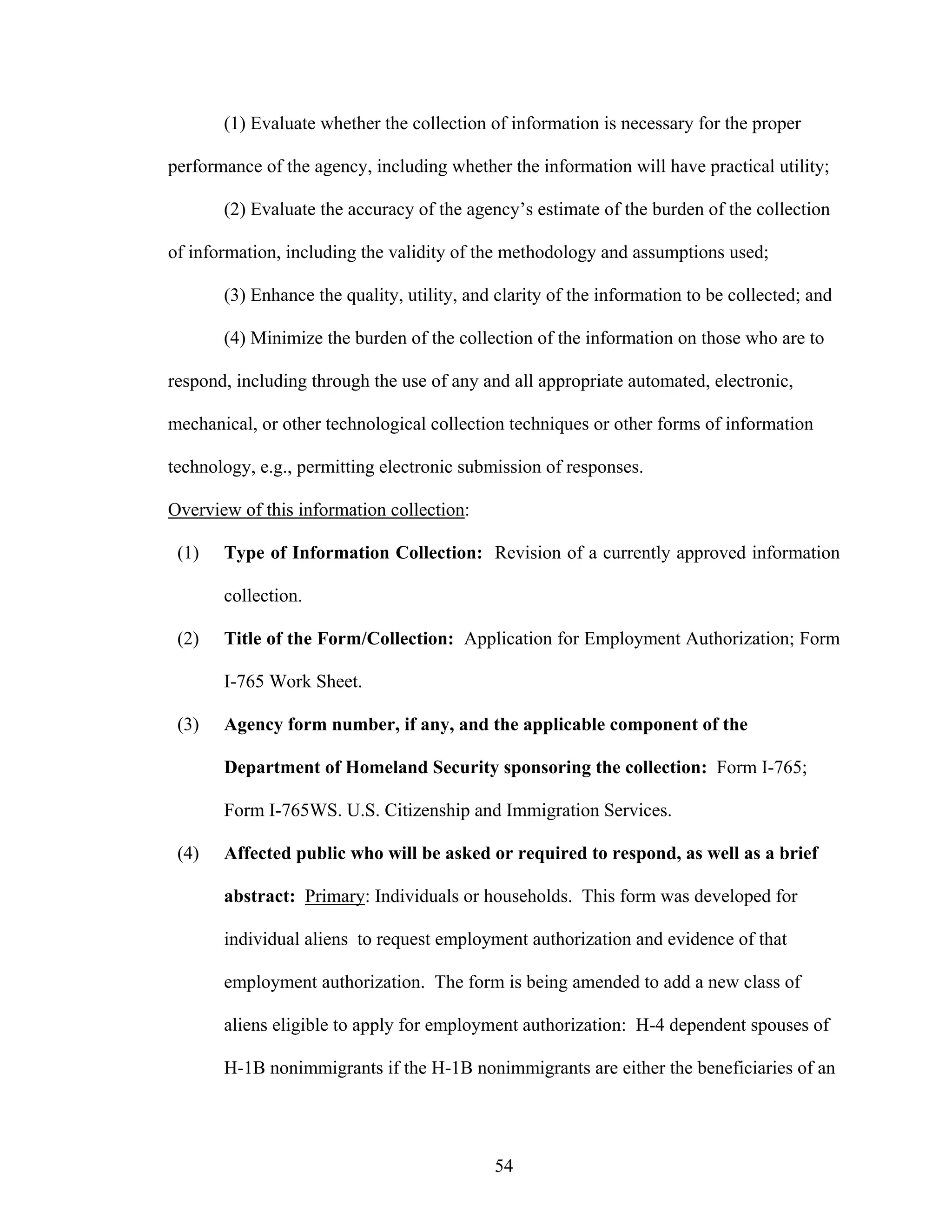 54
(1) Evaluate whether the collection of information is necessary for the proper
performance of the agency, including whether the information will have practical utility;
(2) Evaluate the accuracy of the agency’s estimate of the burden of the collection
of information, including the validity of the methodology and assumptions used;
(3) Enhance the quality, utility, and clarity of the information to be collected; and
(4) Minimize the burden of the collection of the information on those who are to
respond, including through the use of any and all appropriate automated, electronic,
mechanical, or other technological collection techniques or other forms of information
technology, e.g., permitting electronic submission of responses.
Overview of this information collection:
(1) Type of Information Collection: Revision of a currently approved information
collection.
(2) Title of the Form/Collection: Application for Employment Authorization; Form
I-765 Work Sheet.
(3) Agency form number, if any, and the applicable component of the
Department of Homeland Security sponsoring the collection: Form I-765;
Form I-765WS. U.S. Citizenship and Immigration Services.
(4) Affected public who will be asked or required to respond, as well as a brief
abstract: Primary: Individuals or households. This form was developed for
individual aliens to request employment authorization and evidence of that
employment authorization. The form is being amended to add a new class of
aliens eligible to apply for employment authorization: H-4 dependent spouses of
H-1B nonimmigrants if the H-1B nonimmigrants are either the beneficiaries of an
 