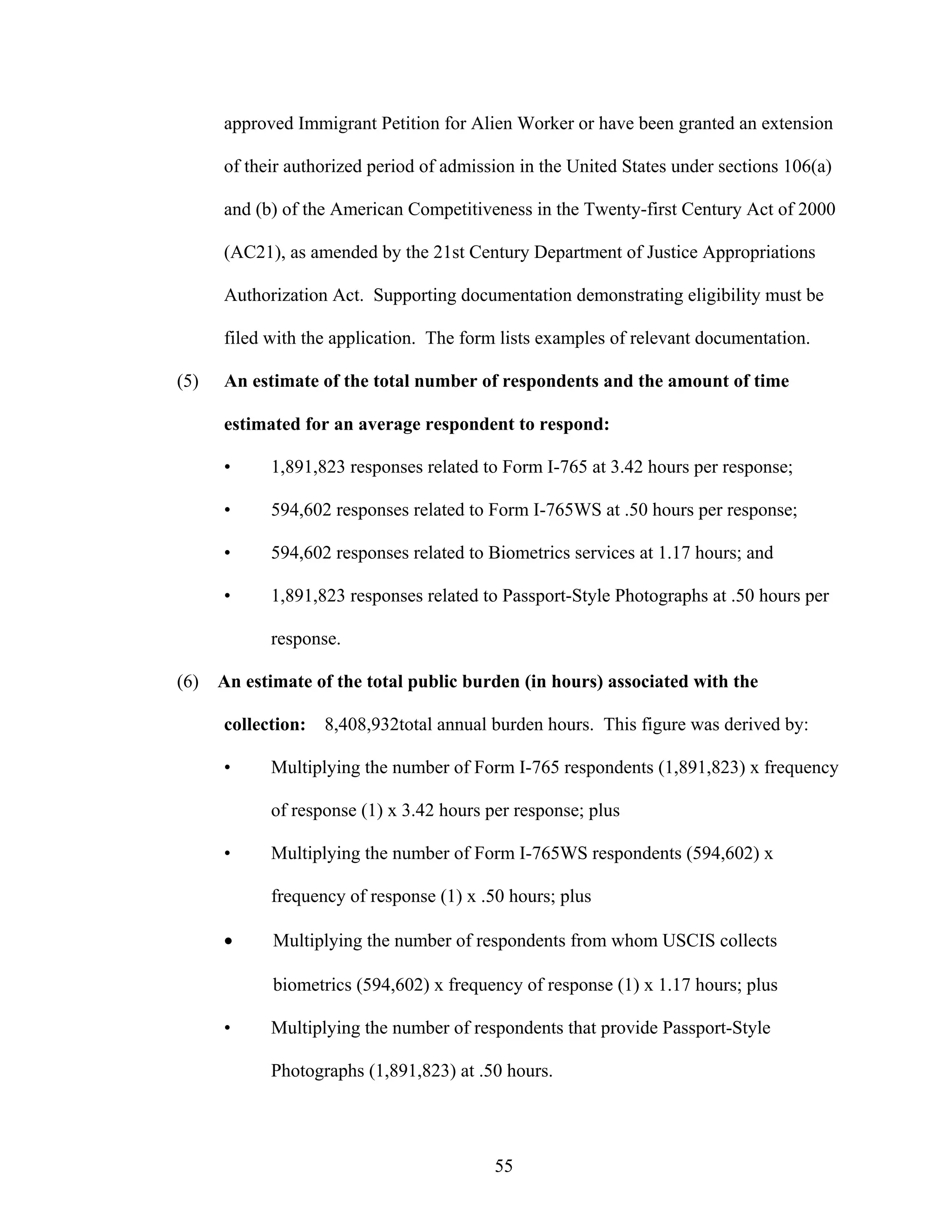 55
approved Immigrant Petition for Alien Worker or have been granted an extension
of their authorized period of admission in the United States under sections 106(a)
and (b) of the American Competitiveness in the Twenty-first Century Act of 2000
(AC21), as amended by the 21st Century Department of Justice Appropriations
Authorization Act. Supporting documentation demonstrating eligibility must be
filed with the application. The form lists examples of relevant documentation.
(5) An estimate of the total number of respondents and the amount of time
estimated for an average respondent to respond:
• 1,891,823 responses related to Form I-765 at 3.42 hours per response;
• 594,602 responses related to Form I-765WS at .50 hours per response;
• 594,602 responses related to Biometrics services at 1.17 hours; and
• 1,891,823 responses related to Passport-Style Photographs at .50 hours per
response.
(6) An estimate of the total public burden (in hours) associated with the
collection: 8,408,932total annual burden hours. This figure was derived by:
• Multiplying the number of Form I-765 respondents (1,891,823) x frequency
of response (1) x 3.42 hours per response; plus
• Multiplying the number of Form I-765WS respondents (594,602) x
frequency of response (1) x .50 hours; plus
• Multiplying the number of respondents from whom USCIS collects
biometrics (594,602) x frequency of response (1) x 1.17 hours; plus
• Multiplying the number of respondents that provide Passport-Style
Photographs (1,891,823) at .50 hours.
 