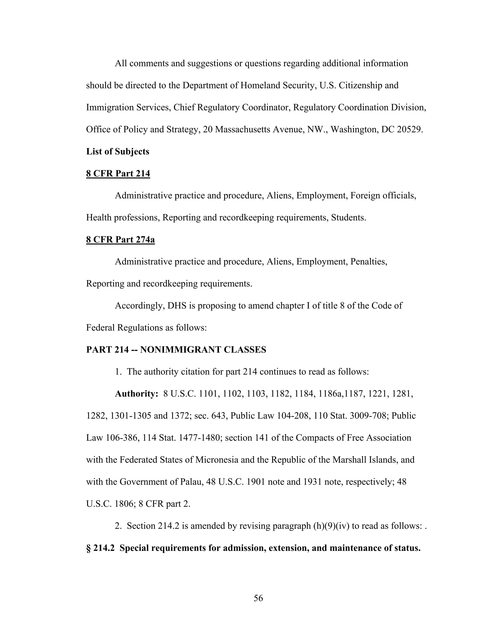 56
All comments and suggestions or questions regarding additional information
should be directed to the Department of Homeland Security, U.S. Citizenship and
Immigration Services, Chief Regulatory Coordinator, Regulatory Coordination Division,
Office of Policy and Strategy, 20 Massachusetts Avenue, NW., Washington, DC 20529.
List of Subjects
8 CFR Part 214
Administrative practice and procedure, Aliens, Employment, Foreign officials,
Health professions, Reporting and recordkeeping requirements, Students.
8 CFR Part 274a
Administrative practice and procedure, Aliens, Employment, Penalties,
Reporting and recordkeeping requirements.
Accordingly, DHS is proposing to amend chapter I of title 8 of the Code of
Federal Regulations as follows:
PART 214 -- NONIMMIGRANT CLASSES
1. The authority citation for part 214 continues to read as follows:
Authority: 8 U.S.C. 1101, 1102, 1103, 1182, 1184, 1186a,1187, 1221, 1281,
1282, 1301-1305 and 1372; sec. 643, Public Law 104-208, 110 Stat. 3009-708; Public
Law 106-386, 114 Stat. 1477-1480; section 141 of the Compacts of Free Association
with the Federated States of Micronesia and the Republic of the Marshall Islands, and
with the Government of Palau, 48 U.S.C. 1901 note and 1931 note, respectively; 48
U.S.C. 1806; 8 CFR part 2.
2. Section 214.2 is amended by revising paragraph (h)(9)(iv) to read as follows: .
§ 214.2 Special requirements for admission, extension, and maintenance of status.
 