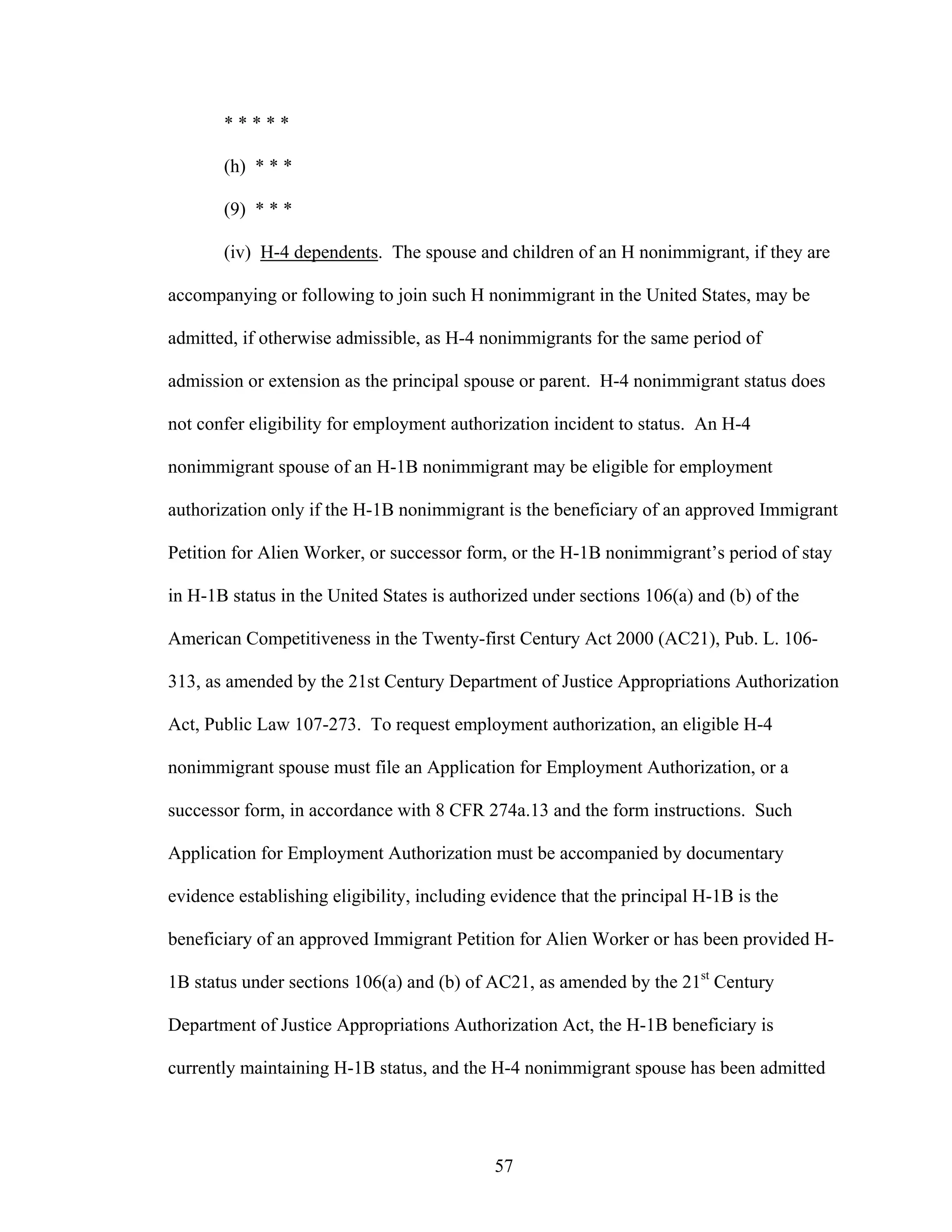 57
* * * * *
(h) * * *
(9) * * *
(iv) H-4 dependents. The spouse and children of an H nonimmigrant, if they are
accompanying or following to join such H nonimmigrant in the United States, may be
admitted, if otherwise admissible, as H-4 nonimmigrants for the same period of
admission or extension as the principal spouse or parent. H-4 nonimmigrant status does
not confer eligibility for employment authorization incident to status. An H-4
nonimmigrant spouse of an H-1B nonimmigrant may be eligible for employment
authorization only if the H-1B nonimmigrant is the beneficiary of an approved Immigrant
Petition for Alien Worker, or successor form, or the H-1B nonimmigrant’s period of stay
in H-1B status in the United States is authorized under sections 106(a) and (b) of the
American Competitiveness in the Twenty-first Century Act 2000 (AC21), Pub. L. 106-
313, as amended by the 21st Century Department of Justice Appropriations Authorization
Act, Public Law 107-273. To request employment authorization, an eligible H-4
nonimmigrant spouse must file an Application for Employment Authorization, or a
successor form, in accordance with 8 CFR 274a.13 and the form instructions. Such
Application for Employment Authorization must be accompanied by documentary
evidence establishing eligibility, including evidence that the principal H-1B is the
beneficiary of an approved Immigrant Petition for Alien Worker or has been provided H-
1B status under sections 106(a) and (b) of AC21, as amended by the 21st
Century
Department of Justice Appropriations Authorization Act, the H-1B beneficiary is
currently maintaining H-1B status, and the H-4 nonimmigrant spouse has been admitted
 
