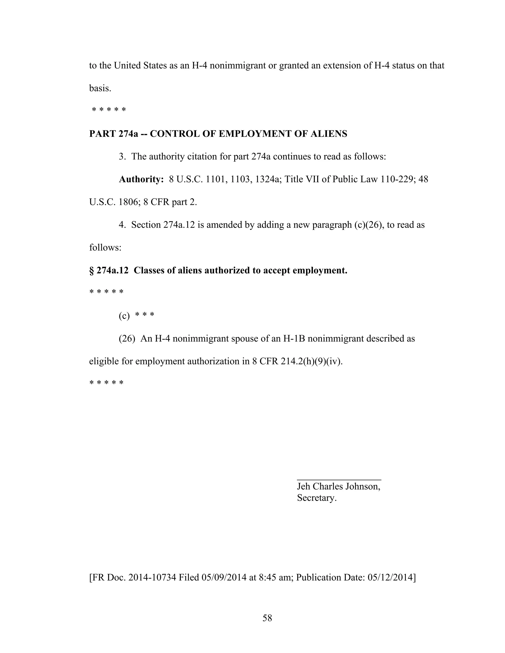 58
to the United States as an H-4 nonimmigrant or granted an extension of H-4 status on that
basis.
* * * * *
PART 274a -- CONTROL OF EMPLOYMENT OF ALIENS
3. The authority citation for part 274a continues to read as follows:
Authority: 8 U.S.C. 1101, 1103, 1324a; Title VII of Public Law 110-229; 48
U.S.C. 1806; 8 CFR part 2.
4. Section 274a.12 is amended by adding a new paragraph (c)(26), to read as
follows:
§ 274a.12 Classes of aliens authorized to accept employment.
* * * * *
(c) * * *
(26) An H-4 nonimmigrant spouse of an H-1B nonimmigrant described as
eligible for employment authorization in 8 CFR 214.2(h)(9)(iv).
* * * * *
_________________
Jeh Charles Johnson,
Secretary.
[FR Doc. 2014-10734 Filed 05/09/2014 at 8:45 am; Publication Date: 05/12/2014]
 