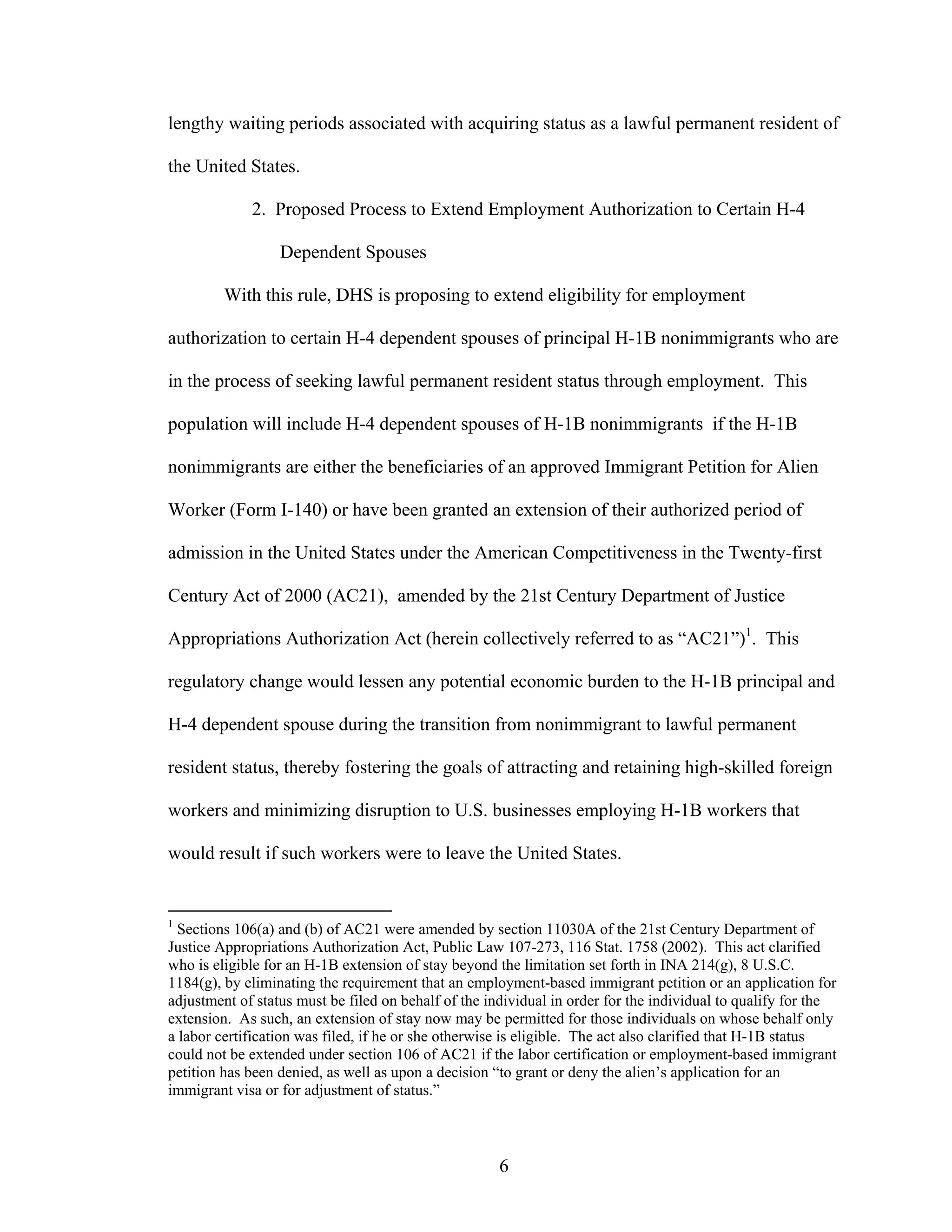 6
lengthy waiting periods associated with acquiring status as a lawful permanent resident of
the United States.
2. Proposed Process to Extend Employment Authorization to Certain H-4
Dependent Spouses
With this rule, DHS is proposing to extend eligibility for employment
authorization to certain H-4 dependent spouses of principal H-1B nonimmigrants who are
in the process of seeking lawful permanent resident status through employment. This
population will include H-4 dependent spouses of H-1B nonimmigrants if the H-1B
nonimmigrants are either the beneficiaries of an approved Immigrant Petition for Alien
Worker (Form I-140) or have been granted an extension of their authorized period of
admission in the United States under the American Competitiveness in the Twenty-first
Century Act of 2000 (AC21), amended by the 21st Century Department of Justice
Appropriations Authorization Act (herein collectively referred to as “AC21”)1
. This
regulatory change would lessen any potential economic burden to the H-1B principal and
H-4 dependent spouse during the transition from nonimmigrant to lawful permanent
resident status, thereby fostering the goals of attracting and retaining high-skilled foreign
workers and minimizing disruption to U.S. businesses employing H-1B workers that
would result if such workers were to leave the United States.
1
Sections 106(a) and (b) of AC21 were amended by section 11030A of the 21st Century Department of
Justice Appropriations Authorization Act, Public Law 107-273, 116 Stat. 1758 (2002). This act clarified
who is eligible for an H-1B extension of stay beyond the limitation set forth in INA 214(g), 8 U.S.C.
1184(g), by eliminating the requirement that an employment-based immigrant petition or an application for
adjustment of status must be filed on behalf of the individual in order for the individual to qualify for the
extension. As such, an extension of stay now may be permitted for those individuals on whose behalf only
a labor certification was filed, if he or she otherwise is eligible. The act also clarified that H-1B status
could not be extended under section 106 of AC21 if the labor certification or employment-based immigrant
petition has been denied, as well as upon a decision “to grant or deny the alien’s application for an
immigrant visa or for adjustment of status.”
 
