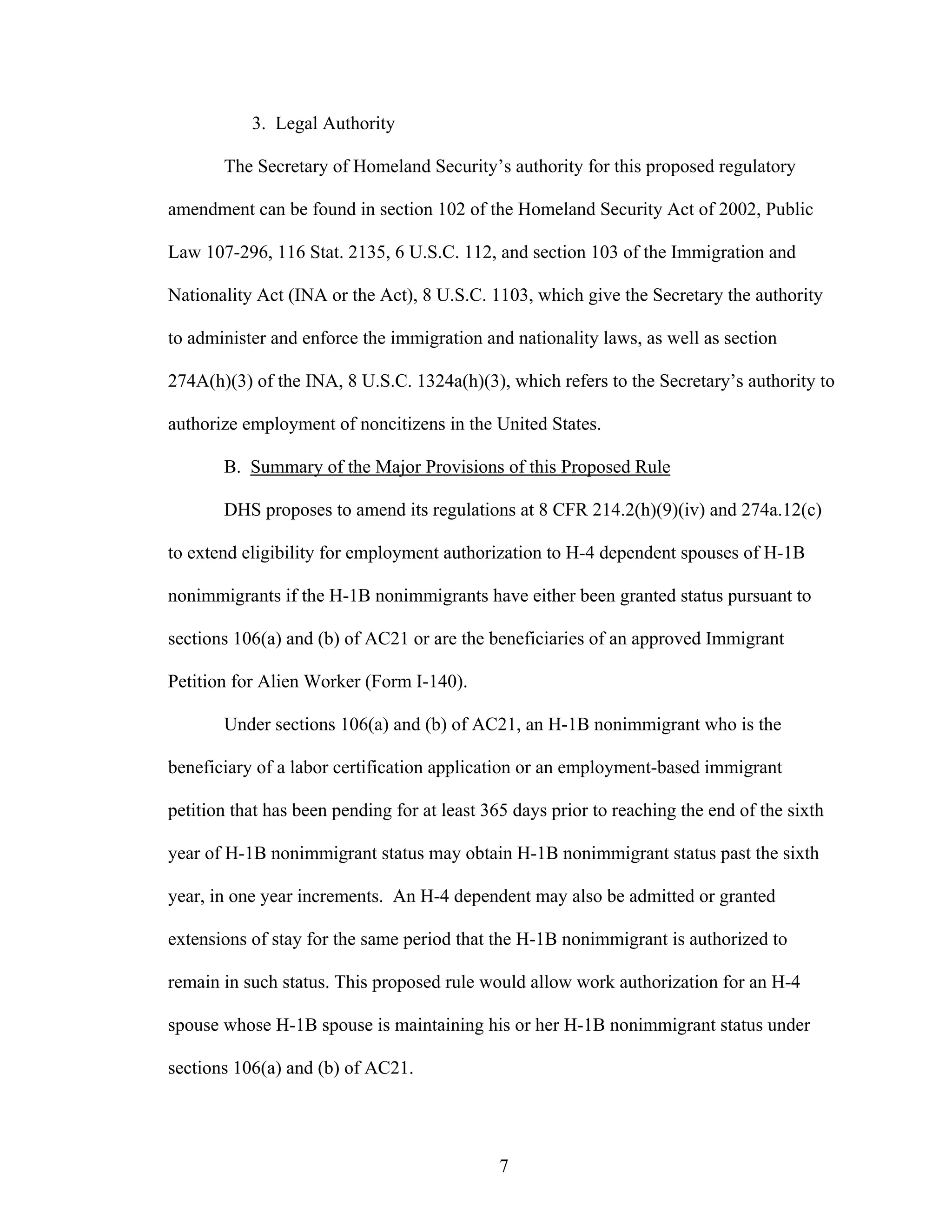 7
3. Legal Authority
The Secretary of Homeland Security’s authority for this proposed regulatory
amendment can be found in section 102 of the Homeland Security Act of 2002, Public
Law 107-296, 116 Stat. 2135, 6 U.S.C. 112, and section 103 of the Immigration and
Nationality Act (INA or the Act), 8 U.S.C. 1103, which give the Secretary the authority
to administer and enforce the immigration and nationality laws, as well as section
274A(h)(3) of the INA, 8 U.S.C. 1324a(h)(3), which refers to the Secretary’s authority to
authorize employment of noncitizens in the United States.
B. Summary of the Major Provisions of this Proposed Rule
DHS proposes to amend its regulations at 8 CFR 214.2(h)(9)(iv) and 274a.12(c)
to extend eligibility for employment authorization to H-4 dependent spouses of H-1B
nonimmigrants if the H-1B nonimmigrants have either been granted status pursuant to
sections 106(a) and (b) of AC21 or are the beneficiaries of an approved Immigrant
Petition for Alien Worker (Form I-140).
Under sections 106(a) and (b) of AC21, an H-1B nonimmigrant who is the
beneficiary of a labor certification application or an employment-based immigrant
petition that has been pending for at least 365 days prior to reaching the end of the sixth
year of H-1B nonimmigrant status may obtain H-1B nonimmigrant status past the sixth
year, in one year increments. An H-4 dependent may also be admitted or granted
extensions of stay for the same period that the H-1B nonimmigrant is authorized to
remain in such status. This proposed rule would allow work authorization for an H-4
spouse whose H-1B spouse is maintaining his or her H-1B nonimmigrant status under
sections 106(a) and (b) of AC21.
 