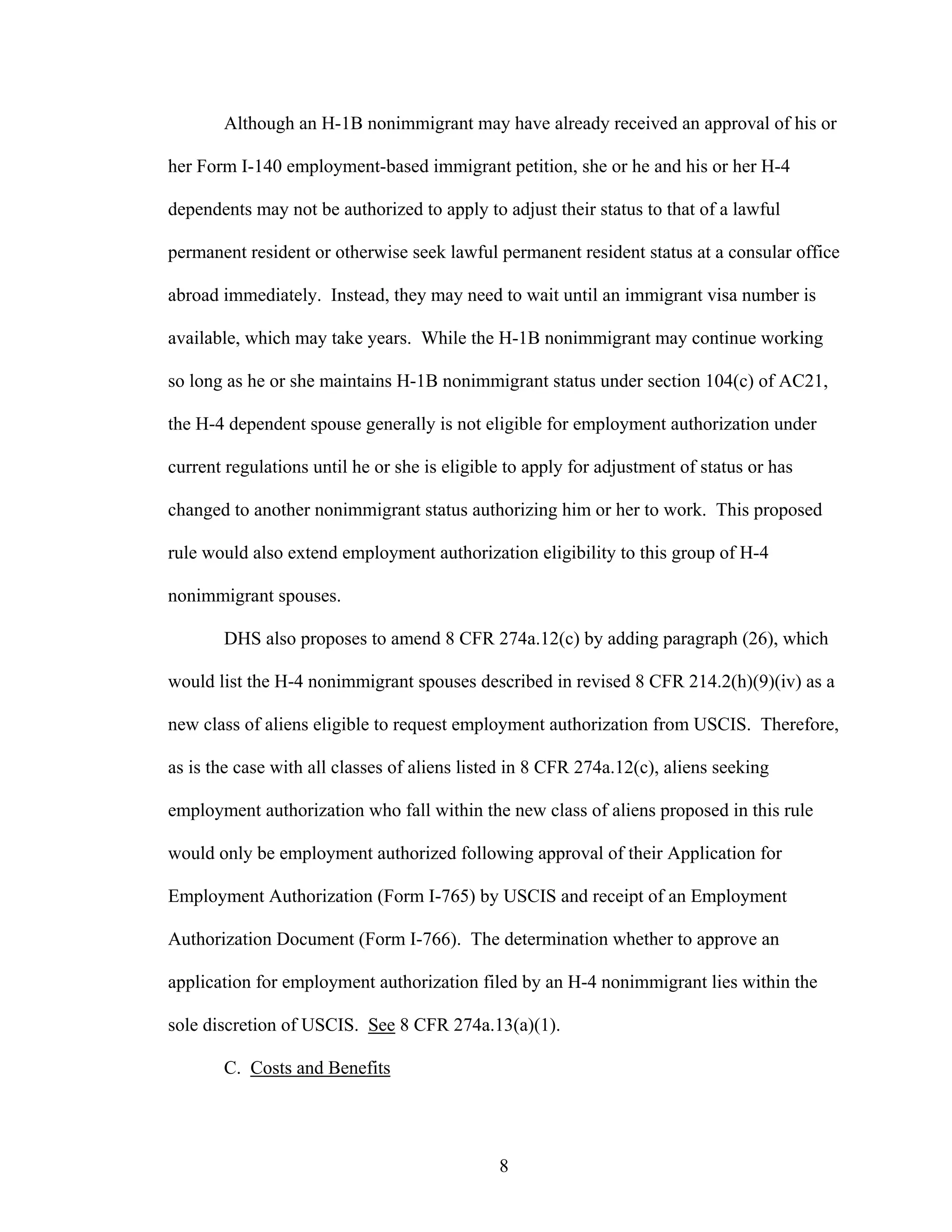 8
Although an H-1B nonimmigrant may have already received an approval of his or
her Form I-140 employment-based immigrant petition, she or he and his or her H-4
dependents may not be authorized to apply to adjust their status to that of a lawful
permanent resident or otherwise seek lawful permanent resident status at a consular office
abroad immediately. Instead, they may need to wait until an immigrant visa number is
available, which may take years. While the H-1B nonimmigrant may continue working
so long as he or she maintains H-1B nonimmigrant status under section 104(c) of AC21,
the H-4 dependent spouse generally is not eligible for employment authorization under
current regulations until he or she is eligible to apply for adjustment of status or has
changed to another nonimmigrant status authorizing him or her to work. This proposed
rule would also extend employment authorization eligibility to this group of H-4
nonimmigrant spouses.
DHS also proposes to amend 8 CFR 274a.12(c) by adding paragraph (26), which
would list the H-4 nonimmigrant spouses described in revised 8 CFR 214.2(h)(9)(iv) as a
new class of aliens eligible to request employment authorization from USCIS. Therefore,
as is the case with all classes of aliens listed in 8 CFR 274a.12(c), aliens seeking
employment authorization who fall within the new class of aliens proposed in this rule
would only be employment authorized following approval of their Application for
Employment Authorization (Form I-765) by USCIS and receipt of an Employment
Authorization Document (Form I-766). The determination whether to approve an
application for employment authorization filed by an H-4 nonimmigrant lies within the
sole discretion of USCIS. See 8 CFR 274a.13(a)(1).
C. Costs and Benefits
 