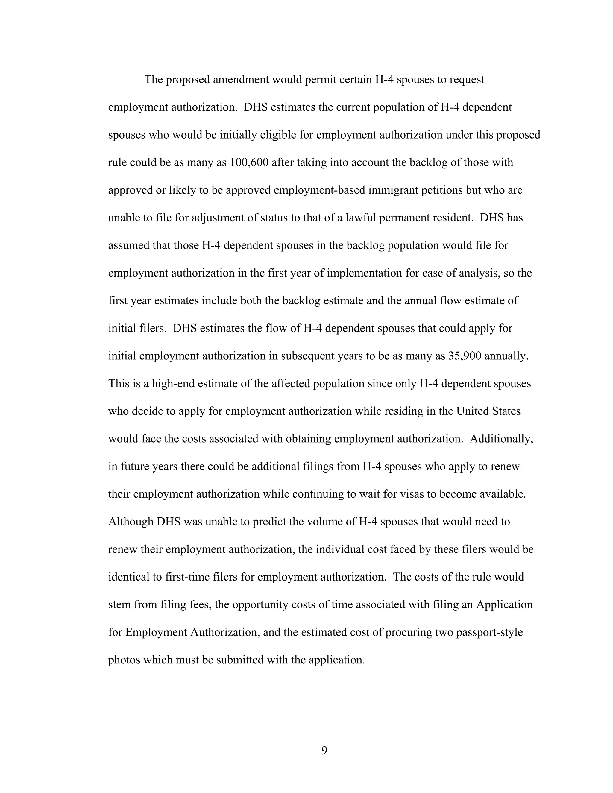 9
The proposed amendment would permit certain H-4 spouses to request
employment authorization. DHS estimates the current population of H-4 dependent
spouses who would be initially eligible for employment authorization under this proposed
rule could be as many as 100,600 after taking into account the backlog of those with
approved or likely to be approved employment-based immigrant petitions but who are
unable to file for adjustment of status to that of a lawful permanent resident. DHS has
assumed that those H-4 dependent spouses in the backlog population would file for
employment authorization in the first year of implementation for ease of analysis, so the
first year estimates include both the backlog estimate and the annual flow estimate of
initial filers. DHS estimates the flow of H-4 dependent spouses that could apply for
initial employment authorization in subsequent years to be as many as 35,900 annually.
This is a high-end estimate of the affected population since only H-4 dependent spouses
who decide to apply for employment authorization while residing in the United States
would face the costs associated with obtaining employment authorization. Additionally,
in future years there could be additional filings from H-4 spouses who apply to renew
their employment authorization while continuing to wait for visas to become available.
Although DHS was unable to predict the volume of H-4 spouses that would need to
renew their employment authorization, the individual cost faced by these filers would be
identical to first-time filers for employment authorization. The costs of the rule would
stem from filing fees, the opportunity costs of time associated with filing an Application
for Employment Authorization, and the estimated cost of procuring two passport-style
photos which must be submitted with the application.
 
