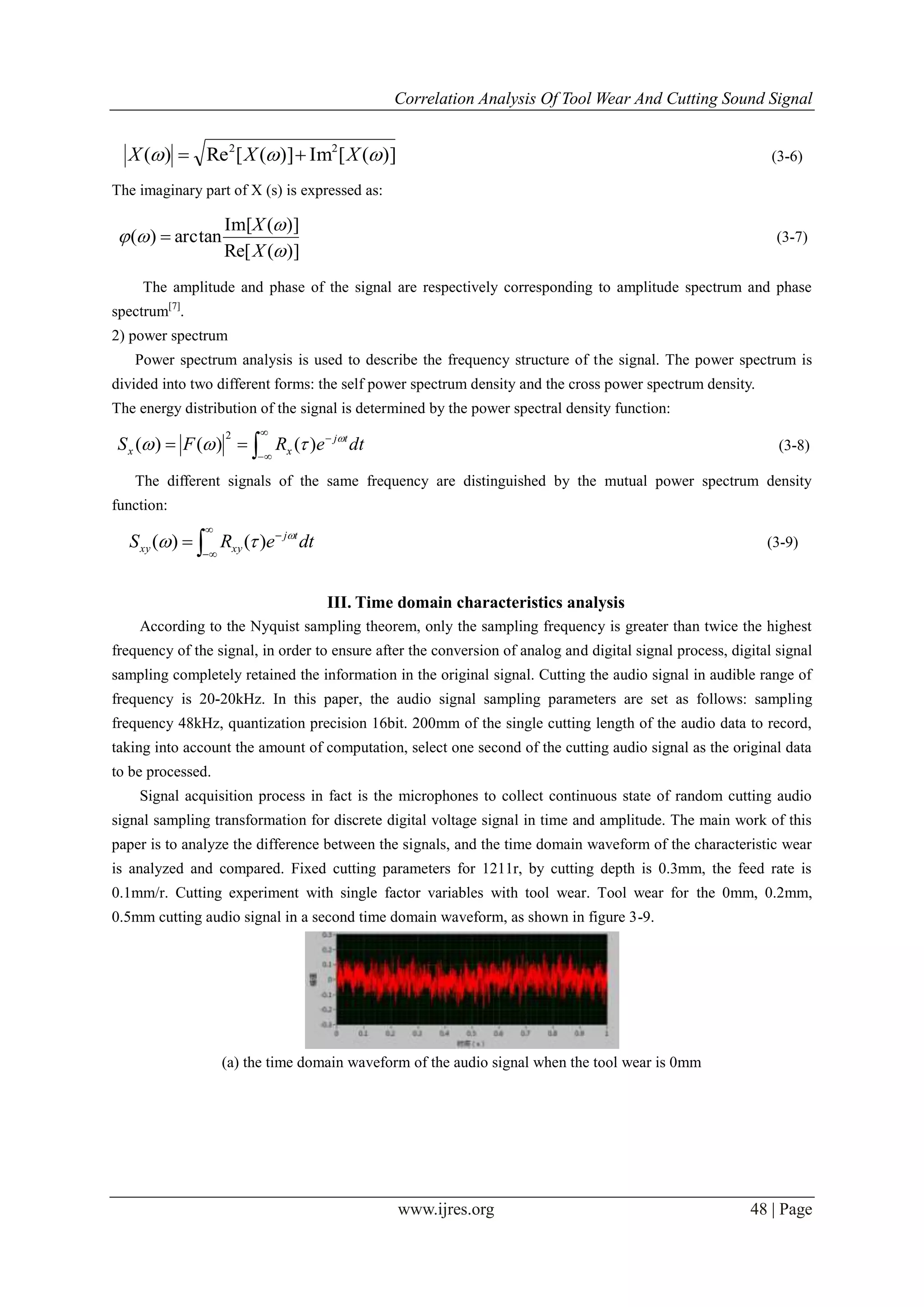 Correlation Analysis Of Tool Wear And Cutting Sound Signal
www.ijres.org 48 | Page
)]([Im)]([Re)( 22
 XXX  (3-6)
The imaginary part of X (s) is expressed as:
)](Re[
)](Im[
arctan)(



X
X
 (3-7)
The amplitude and phase of the signal are respectively corresponding to amplitude spectrum and phase
spectrum[7]
.
2) power spectrum
Power spectrum analysis is used to describe the frequency structure of the signal. The power spectrum is
divided into two different forms: the self power spectrum density and the cross power spectrum density.
The energy distribution of the signal is determined by the power spectral density function:




 dteRFS tj
xx

 )()()(
2
(3-8)
The different signals of the same frequency are distinguished by the mutual power spectrum density
function:




 dteRS tj
xyxy

 )()( (3-9)
III. Time domain characteristics analysis
According to the Nyquist sampling theorem, only the sampling frequency is greater than twice the highest
frequency of the signal, in order to ensure after the conversion of analog and digital signal process, digital signal
sampling completely retained the information in the original signal. Cutting the audio signal in audible range of
frequency is 20-20kHz. In this paper, the audio signal sampling parameters are set as follows: sampling
frequency 48kHz, quantization precision 16bit. 200mm of the single cutting length of the audio data to record,
taking into account the amount of computation, select one second of the cutting audio signal as the original data
to be processed.
Signal acquisition process in fact is the microphones to collect continuous state of random cutting audio
signal sampling transformation for discrete digital voltage signal in time and amplitude. The main work of this
paper is to analyze the difference between the signals, and the time domain waveform of the characteristic wear
is analyzed and compared. Fixed cutting parameters for 1211r, by cutting depth is 0.3mm, the feed rate is
0.1mm/r. Cutting experiment with single factor variables with tool wear. Tool wear for the 0mm, 0.2mm,
0.5mm cutting audio signal in a second time domain waveform, as shown in figure 3-9.
(a) the time domain waveform of the audio signal when the tool wear is 0mm
 