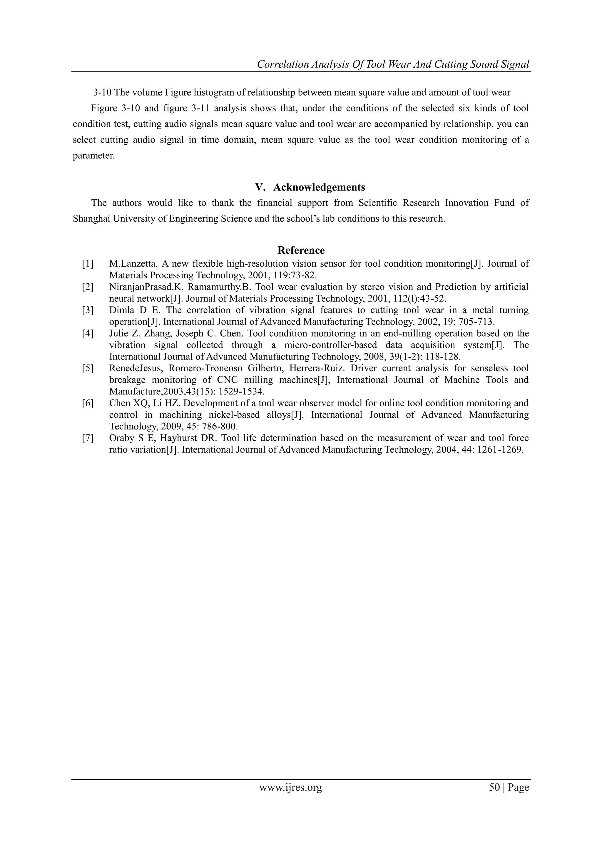 Correlation Analysis Of Tool Wear And Cutting Sound Signal
www.ijres.org 50 | Page
3-10 The volume Figure histogram of relationship between mean square value and amount of tool wear
Figure 3-10 and figure 3-11 analysis shows that, under the conditions of the selected six kinds of tool
condition test, cutting audio signals mean square value and tool wear are accompanied by relationship, you can
select cutting audio signal in time domain, mean square value as the tool wear condition monitoring of a
parameter.
V. Acknowledgements
The authors would like to thank the financial support from Scientific Research Innovation Fund of
Shanghai University of Engineering Science and the school’s lab conditions to this research.
Reference
[1] M.Lanzetta. A new flexible high-resolution vision sensor for tool condition monitoring[J]. Journal of
Materials Processing Technology, 2001, 119:73-82.
[2] NiranjanPrasad.K, Ramamurthy.B. Tool wear evaluation by stereo vision and Prediction by artificial
neural network[J]. Journal of Materials Processing Technology, 2001, 112(l):43-52.
[3] Dimla D E. The correlation of vibration signal features to cutting tool wear in a metal turning
operation[J]. International Journal of Advanced Manufacturing Technology, 2002, 19: 705-713.
[4] Julie Z. Zhang, Joseph C. Chen. Tool condition monitoring in an end-milling operation based on the
vibration signal collected through a micro-controller-based data acquisition system[J]. The
International Journal of Advanced Manufacturing Technology, 2008, 39(1-2): 118-128.
[5] RenedeJesus, Romero-Troneoso Gilberto, Herrera-Ruiz. Driver current analysis for senseless tool
breakage monitoring of CNC milling machines[J], International Journal of Machine Tools and
Manufacture,2003,43(15): 1529-1534.
[6] Chen XQ, Li HZ. Development of a tool wear observer model for online tool condition monitoring and
control in machining nickel-based alloys[J]. International Journal of Advanced Manufacturing
Technology, 2009, 45: 786-800.
[7] Oraby S E, Hayhurst DR. Tool life determination based on the measurement of wear and tool force
ratio variation[J]. International Journal of Advanced Manufacturing Technology, 2004, 44: 1261-1269.
 