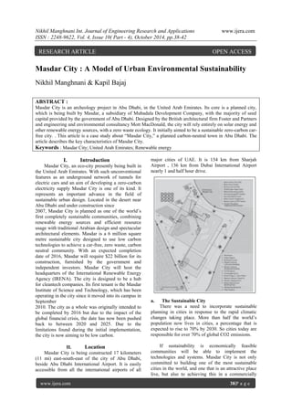 Nikhil Manghnani Int. Journal of Engineering Research and Applications www.ijera.com
ISSN : 2248-9622, Vol. 4, Issue 10( Part - 4), October 2014, pp.38-42
www.ijera.com 38|P a g e
Masdar City : A Model of Urban Environmental Sustainability
Nikhil Manghnani & Kapil Bajaj
ABSTRACT :
Masdar City is an archeology project in Abu Dhabi, in the United Arab Emirates. Its core is a planned city,
which is being built by Masdar, a subsidiary of Mubadala Development Company, with the majority of seed
capital provided by the government of Abu Dhabi. Designed by the British architectural firm Foster and Partners
and engineering and environmental consultancy Mott MacDonald, the city will rely entirely on solar energy and
other renewable energy sources, with a zero waste ecology. It initially aimed to be a sustainable zero-carbon car-
free city. . This article is a case study about “Masdar City,” a planned carbon-neutral town in Abu Dhabi. The
article describes the key characteristics of Masdar City.
Keywords : Masdar City; United Arab Emirates; Renewable energy
I. Introduction
Masdar City, an eco-city presently being built in
the United Arab Emirates. With such unconventional
features as an underground network of tunnels for
electric cars and an aim of developing a zero-carbon
electricity supply Masdar City is one of its kind. It
represents an important advance in the field of
sustainable urban design. Located in the desert near
Abu Dhabi and under construction since
2007, Masdar City is planned as one of the world‟s
first completely sustainable communities, combining
renewable energy sources and efficient resource
usage with traditional Arabian design and spectacular
architectural elements. Masdar is a 6 million square
metre sustainable city designed to use low carbon
technologies to achieve a car-free, zero waste, carbon
neutral community. With an expected completion
date of 2016, Masdar will require $22 billion for its
construction, furnished by the government and
independent investors. Masdar City will host the
headquarters of the International Renewable Energy
Agency (IRENA). The city is designed to be a hub
for cleantech companies. Its first tenant is the Masdar
Institute of Science and Technology, which has been
operating in the city since it moved into its campus in
September
2010. The city as a whole was originally intended to
be completed by 2016 but due to the impact of the
global financial crisis, the date has now been pushed
back to between 2020 and 2025. Due to the
limitations found during the initial implementation,
the city is now aiming to be low carbon.
II. Location
Masdar City is being constructed 17 kilometers
(11 mi) east-south-east of the city of Abu Dhabi,
beside Abu Dhabi International Airport. It is easily
accessible from all the international airports of all
major cities of UAE. It is 154 km from Sharjah
Airport , 136 km from Dubai International Airport
nearly 1 and half hour drive.
a. The Sustainable City
There was a need to incorporate sustainable
planning in cities in response to the rapid climatic
changes taking place. More than half the world‟s
population now lives in cities, a percentage that is
expected to rise to 70% by 2030. So cities today are
responsible for over 70% of global CO2 emissions.
If sustainability is economically feasible
communities will be able to implement the
technologies and systems. Masdar City is not only
committed to building one of the most sustainable
cities in the world, and one that is an attractive place
live, but also to achieving this in a commercially
RESEARCH ARTICLE OPEN ACCESS
 