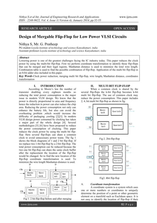 Nithya S et al Int. Journal of Engineering Research and Applications
ISSN : 2248-9622, Vol. 4, Issue 1( Version 4), January 2014, pp.52-55

RESEARCH ARTICLE

www.ijera.com

OPEN ACCESS

Design of Mergable Flip-Flop for Low Power VLSI Circuits
Nithya S, Mr. G. Pratheep
PG student Loyola institute of technology and science Kanyakumari, india
Assistant professor Loyola institute of technology and science Kanyakumari, india

Abstract
Lowering power is one of the greatest challenges facing the IC industry today. This paper reduces the clock
power by using the multi-bit flip-flop. First we perform coordinate transformation to identify those flip-flops
that can be merged and their legal regions. Manhattan distance is used to minimize the total wire length.
Combination table is used to find the possible combination of flip-flop. Application of the multi bit flip-flop in
an 8-bit adder also included in this paper.
Key Words-Clock power reduction, merging multi bit flip-flop, wire length, Manhattan distance, coordinates
transformation

I.

INTRODUCTION

According to Moore’s law the number of
transistor doubling every eighteen months so
reducing the total power consumption is the major
issue in modern VLSI design. We know that the
power is directly proportional to area and frequency
hence the reduction in power can also reduce the chip
area. Reducing the power consumption not only can
enhance the battery life, but also can avoid the
overheating problem ,which would increase the
difficulty of packaging ,cooling [2][3]. In modern
VLSI design power consumed by clocking has taken
a major part of the whole design [4]. Several
methodologies [5] [6] have been proposed to reduce
the power consumption of clocking. This paper
reduces the clock power by using the multi bit flipflop. Here several flip-flops can share a common
clock to avoid unnecessary power waste. The fig 1
shows the block diagrams of 1 and 2 bit flip-flop. If
we replace two 1-bit flip-flop by a 2-bit flip-flop. The
total power consumption can be reduced because the
two one bit flip-flop can share the same clock buffer
after the replacement the location of the flip-flop
would be changed. So to find the new location of the
flip-flop coordinate transformation is used. To
minimize the wire length Manhattan distance is used.

II.

MULTI BIT FLIP-FLOP

When a common clock is shared by the
several flip-flops the k-bit flip-flop becomes k-bit
multi bit flip-flop. The use of common clock may
reduce the power consumption. This paper includes
2, 4, bit multi bit flip-flop as shown in fig.

Fig 2. 2bit flip-flop

Fig3. 4bit flip-flop
A.

Fig 1. 2 bit flip-flop before and after merging
www.ijera.com

Coordinate transformation
A coordinate system is a system which uses
one or more numbers or coordinates to uniquely
determine the position of a point or other geometric
element on a manifold such as Euclidean space. It is
not easy to identify the location of flip-flop if their
52 | P a g e

 