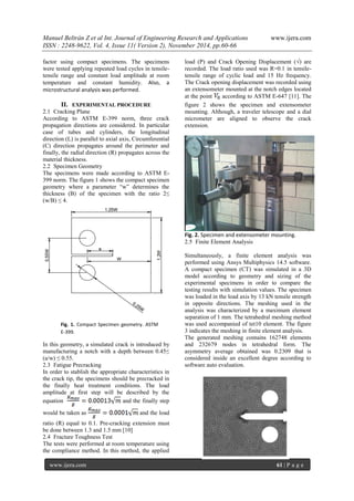 Manuel Beltrán Z et al Int. Journal of Engineering Research and Applications www.ijera.com 
ISSN : 2248-9622, Vol. 4, Issue 11( Version 2), November 2014, pp.60-66 
www.ijera.com 61 | P a g e 
Fig. 1. Compact Specimen geometry. ASTM E-399. 
factor using compact specimens. The specimens were tested applying repeated load cycles in tensile- tensile range and constant load amplitude at room temperature and constant humidity. Also, a microstructural analysis was performed. 
II. EXPERIMENTAL PROCEDURE 
2.1 Cracking Plane 
According to ASTM E-399 norm, three crack propagation directions are considered. In particular case of tubes and cylinders, the longitudinal direction (L) is parallel to axial axis, Circumferential (C) direction propagates around the perimeter and finally, the radial direction (R) propagates across the material thickness. 
2.2 Specimen Geometry 
The specimens were made according to ASTM E- 399 norm. The figure 1 shows the compact specimen geometry where a parameter “w” determines the thickness (B) of the specimen with the ratio 2≤ (w/B) ≤ 4. 
In this geometry, a simulated crack is introduced by manufacturing a notch with a depth between 0.45≤ (a/w) ≤ 0.55. 
2.3 Fatigue Precracking 
In order to stablish the appropriate characteristics in the crack tip, the specimens should be precracked in the finally heat treatment conditions. The load amplitude at first step will be described by the equation and the finally step would be taken as and the load ratio (R) equal to 0.1. Pre-cracking extension must be done between 1.3 and 1.5 mm [10] 
2.4 Fracture Toughness Test 
The tests were performed at room temperature using the compliance method. In this method, the applied load (P) and Crack Opening Displacement (√) are recorded. The load ratio used was R=0.1 in tensile- tensile range of cyclic load and 15 Hz frequency. The Crack opening displacement was recorded using an extensometer mounted at the notch edges located at the point according to ASTM E-647 [11]. The figure 2 shows the specimen and extensometer mounting. Although, a traveler telescope and a dial micrometer are aligned to observe the crack extension. Fig. 2. Specimen and extensometer mounting. 
2.5 Finite Element Analysis 
Simultaneously, a finite element analysis was performed using Ansys Multiphysics 14.5 software. A compact specimen (CT) was simulated in a 3D model according to geometry and sizing of the experimental specimens in order to compare the testing results with simulation values. The specimen was loaded in the load axis by 13 kN tensile strength in opposite directions. The meshing used in the analysis was characterized by a maximum element separation of 1 mm. The tetrahedral meshing method was used accompanied of tet10 element. The figure 3 indicates the meshing in finite element analysis. The generated meshing contains 162748 elements and 232679 nodes in tetrahedral form. The asymmetry average obtained was 0.2309 that is considered inside an excellent degree according to software auto evaluation. 
 