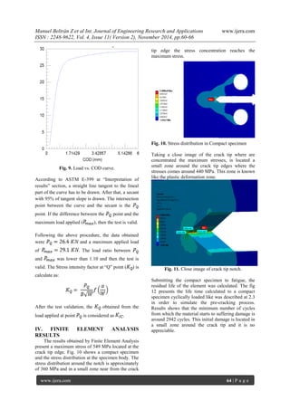 Manuel Beltrán Z et al Int. Journal of Engineering Research and Applications www.ijera.com 
ISSN : 2248-9622, Vol. 4, Issue 11( Version 2), November 2014, pp.60-66 
www.ijera.com 64 | P a g e 
Fig. 9. Load vs. COD curve. According to ASTM E-399 at “Interpretation of results” section, a straight line tangent to the lineal part of the curve has to be drawn. After that, a secant with 95% of tangent slope is drawn. The intersection point between the curve and the secant is the point. If the difference between the point and the maximum load applied (), then the test is valid. Following the above procedure, the data obtained were and a maximum applied load of . The load ratio between and was lower than 1.10 and then the test is valid. The Stress intensity factor at “Q” point () is calculate as: After the test validation, the obtained from the load applied at point is considered as . IV. FINITE ELEMENT ANALYSIS RESULTS 
The results obtained by Finite Element Analysis present a maximum stress of 549 MPa located at the crack tip edge. Fig. 10 shows a compact specimen and the stress distribution at the specimen body. The stress distribution around the notch is approximately of 360 MPa and in a small zone near from the crack tip edge the stress concentration reaches the maximum stress. Fig. 10. Stress distribution in Compact specimen Taking a close image of the crack tip where are concentrated the maximum stresses, is located a small zone around the crack tip edges where the stresses comes around 440 MPa. This zone is known like the plastic deformation zone. Fig. 11. Close image of crack tip notch. Submitting the compact specimen to fatigue, the residual life of the element was calculated. The fig 12 presents the life time calculated to a compact specimen cyclically loaded like was described at 2.3 in order to simulate the pre-cracking process. Results shows that the minimum number of cycles from which the material starts to suffering damage is around 2942 cycles. This initial damage is located in a small zone around the crack tip and it is no appreciable.  