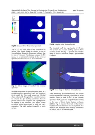 Manuel Beltrán Z et al Int. Journal of Engineering Research and Applications www.ijera.com 
ISSN : 2248-9622, Vol. 4, Issue 11( Version 2), November 2014, pp.60-66 
www.ijera.com 65 | P a g e 
Fig 12. Residual life of the compact specimen The fig. 17 is a close image of the residual life in fatigue. This image shows the number of cycles from which the damage in the element is bigger than 0.5 mm of extension. This damage occurs at 16 534 cycles, so an appreciable damage in the compact specimen would occur close to 18 to 20 minutes. Fig 13. Close image of residual life compact specimen In order to calculate the stress intensity factor in a compact specimen, a simulated crack was introduced at the notch tip. This crack assume an elliptical shape and extends through all the material thickness to simulate the pre-cracking conditions that are present at the fracture toughness test. Fig 14 presents the location of the simulated crack where a local coordinate system was created to guide the crack orientation. The crack surface is parallel to notch surface. 
Fig 14. Location of the simulated crack The simulated crack has a profundity of 1.3 mm. This element has an own meshing area to obtain accurate results. The fig 15 presents an isometric image of the crack inside the compact specimen and it’s shape. Fig 15. Close image of elliptical simulated crack. After introducing the simulated crack, the fracture toughness modulus is inserted to calculate the stress intensity factor at mode I () in the compact specimen. The calculus are performed according to the basis of linear elastic fracture mechanics (LEFM). Fig 16 presents the results of the fracture toughness module introduced and its magnitude. It is observed that the major stress intensity is located at the deeper zone of the inserted crack.  
