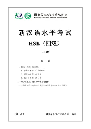 H41001 - 1
新 汉 语 水 平 考 试
HSK（四级）
H41218
注 意
一、HSK（四级）分三部分：
1．听力（45 题，约 30 分钟）
2．阅读（40 题，40 分钟）
3．书写（15 题，25 分钟）
二、听力结束后，有 5 分钟填写答题卡。
三、全部考试约 105 分钟（含考生填写个人信息时间 5 分钟）。
中国 北京 国家汉办/孔子学院总部 编制
 