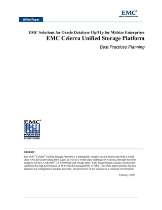 EMC Solutions for Oracle Database 10g/11g for Midsize Enterprises
                    EMC Celerra Unified Storage Platform
                                                                      Best Practices Planning




Abstract
The EMC® Celerra® Unified Storage Platform is a remarkably versatile device. It provides both a world-
class NAS device providing NFS access as well as a world-class midrange SAN device, through the front-
end ports on the CLARiiON® CX4-240 back-end storage array. EMC has provided a unique solution that
combines the high performance of FCP with the manageability of NFS. This white paper presents the best
practices for configuration, backup, recovery, and protection of this solution in a customer environment.

                                                                                        February 2009
 