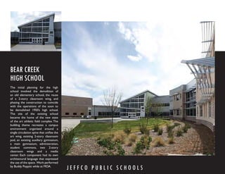 BEAR CREEK
HIGH SCHOOL
The initial planning for the high
school involved the demolition of
an old elementary school, the reuse
of a 2-story classroom wing, and
phasing the construction to coincide
with the operations of the soon to
be demolished 1950’s high school.
The site of the existing school
became the home of the new state
of the art athletic ﬁeld complex. The
building theme recreates a campus
environment organized around a
single circulation spine that uniﬁes the
art wing, existing 2-story classroom
pod, an existing auxiliary gymnasium,
a main gymnasium, administration,
student commons, two 2-story
classroom wings and a media
center. Each component had its own
architectural language that expressed
the use of the space. Work performed
by Buddy Poppitt while at MOA.
                                           JEFFCO PUBLIC SCHOOLS
 