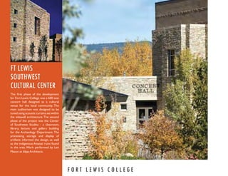 FT LEWIS
SOUTHWEST
CULTURAL CENTER
The ﬁrst phase of the development
for Fort Lewis College was a 600 seat
concert hall designed as a cultural
venue for the local community. The
main auditorium was designed to be
tuned using acoustic curtains set within
the sidewall architecture. The second
phase of the project was the Center
of Southwest Studies - a classroom,
library, lecture and gallery building
for the Archeology Department. The
processing, storage and display of
artifacts informed the design, as well
as the indigenous Anazazi ruins found
in the area. Work performed by Lee
Mason at klipp Architects.




                                           FORT LEWIS COLLEGE
 