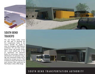SOUTH BEND
TRANSPO
The new Transpo facility carries
the lofty goal of becoming the
ﬁrst transportation facility in the
country (possibly the world) to
attain the prestigious LEED Platinum
certiﬁcation. The new Emil “Lucky”
Reznik Center will provide Transpo
with a much needed state of the
art maintenance and operations
facility. The initial project includes an
administration and operations wing, a
high tech maintenance facility, and an
enclosed bus storage area for a ﬂeet
of seventy six buses with fuel, fare and
wash functions. Work performed by
Mark Raeburn while at RNL Design.




                                            SOUTH BEND TRANSPORTATION AUTHORITY
 