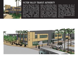 VICTOR VALLEY TRANSIT AUTHORITY
The Victor Valley Transit Authority      Facility, a Fuel/Fare/Wash facility, a    building orientation, the use of
(VVTA) was looking for a campus          Public CNG fueling facility, as well as   optimized overhangs and louvers,
design that was thought-provoking        covered and uncovered storage for         a photovoltaic bus canopy for on
and an icon for the California High      254 buses. Relationships between          site renewable energy, a transpired
Desert. The answer was a four building   all of the buildings were created         solar collection wall, innovative
campus that invokes movement and         through the use of color, form, and       wastewater technologies including
sustainability generated through         materials – keeping all the buildings     water efﬁcient landscaping, recycled
dynamic       architectural    forms.    strongly connected. LEED Gold             and regional materials and several
The campus includes a 26,000 SF          certiﬁcation will be realized through     other sustainable strategies. Work
Administrative and Operations            the use of many different sustainable     performed by Mark Raeburn while at
building, 36,000 SF Maintenance          design elements such as daylighting,      RNL Design.
 
