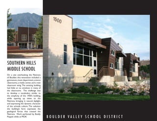 SOUTHERN HILLS
MIDDLE SCHOOL
On a site overlooking the Flatirons
of Boulder, this renovation included a
gymnasium, music department, science
classrooms, a media center, and a new
classroom wing. The existing building
had little or no windows in many of
the classrooms. The challenge was
to develop a vocabulary similar to
the simplicity of the 1950’s building,
while opening up views to the
Flatirons, bringing in natural daylight,
and expressing the dynamic character
of the schools culture. The solution:
the building’s form expresses the
geological forces that created the
Flatirons. Work perfomed by Buddy
Poppitt while at MOA.                      B O U L D E R VA L L E Y S C H O O L D I S T R I C T
 