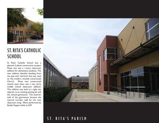 ST. RITA’S CATHOLIC
SCHOOL
St. Rita’s Catholic School was a
planned 2 phase construction project.
Phase one was a 1-story classroom
addition for elementary students. The
new addition blended detailing from
the past with red brick that was used
on the modern, recently constructed
Church.     Phase two, constructed
several years later, was a two story
middle school classroom addition.
This addition was built on a tight site
adjacent to an existing parking lot and
the school gymnasium. The exterior
wall of the gymnasium became the
internal corridor wall for the new
classroom wing. Work performed by
Buddy Poppitt while at GFF.




                                          S T. R I T A’ S PA R I S H
 