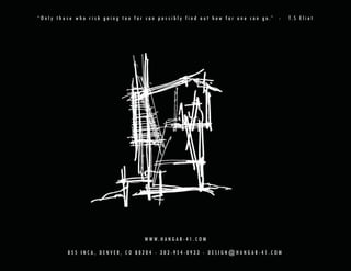 “ O n l y t h o s e w h o r i s k g o i n g t o o f a r c a n p o s s i b l y f i n d o u t h o w f a r o n e c a n g o.” -   T. S E l i o t




                                                      W W W. H A N G A R - 4 1 . C O M

               855 INCA, DENVER, CO 80204 - 303-954-0933 - DESIGN@HANGAR-41.COM
 