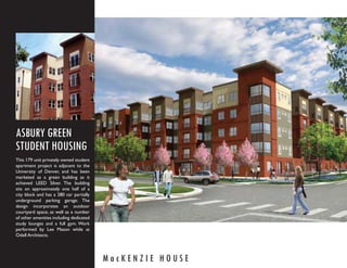 ASBURY GREEN
STUDENT HOUSING
This 179 unit privately owned student
apartment project is adjacent to the
University of Denver, and has been
marketed as a green building as it
achieved LEED Silver. The building
sits on approximately one half of a
city block and has a 280 car partially
underground parking garage. The
design incorporates an outdoor
courtyard space, as well as a number
of other amenities including dedicated
study lounges and a full gym. Work
performed by Lee Mason while at
Odell Architects.




                                         MacKENZIE HOUSE
 