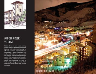 MIDDLE CREEK
VILLAGE
Middle Creek is an award winning
project with 142 affordable units in three
buildings with underground parking for
280 cars. Located in central Vail Village, it
incorporates a variety of unit plans, from
studios to three bedroom apartments. It
also includes an early childhood learning
center. The development protected a
nearby stream and mature cottonwood
stands while exceeding the Town of
Vail’s stringent design standards. Work
performed by Lee Mason while at Odell
Architects.



                                                TOW N O F VA I L
 
