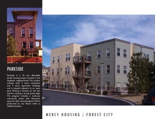 PARKSIDE
Parkside is a 75 unit affordable
family housing project located in the
Stapleton neighborhood. The project
includes both 2 story rowhomes
and 3 story apartment buildings
and is situated adjacent to an open
park. Parking is located on the site
interior, creating a strong street edge.
The program includes a multi-use
community center with classroom
space for after school programs.Work
performed by Lee Mason while at
Odell Architects.



                                           MERCY HOUSING / FOREST CITY
 