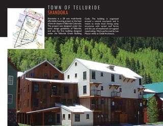 TOW N O F T E L LU R I D E
SHANDOKA
Shandoka is a 28 unit multi-family         Code. The building is organized
affordable housing project at the base     around a central courtyard, and is
of the ski slopes in Telluride Colorado.   meant to evoke local mining camp
The project was designed under the         structures with varied roof forms
strict design guidelines of Telluride,     and the use of weathered corrugated
and was the ﬁrst building designed         metal siding. Work performed by Lee
under the Telluride Green Building         Mason while at Odell Architects.
 
