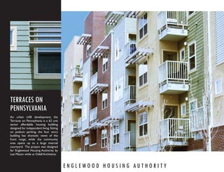 TERRACES ON
PENNSYLVANIA
An urban inﬁll development, the
Terraces on Pennsylvania is a 62 unit
senior affordable housing building
designed for independent living. Sitting
on podium parking, the four story
building has dramatic views of the
front range, while the community
area opens up to a large internal
courtyard. The project was designed
for Englewood Housing Authority by
Lee Mason while at Odell Architects.



                                           ENGLEWOOD HOUSING AUTHORITY
 